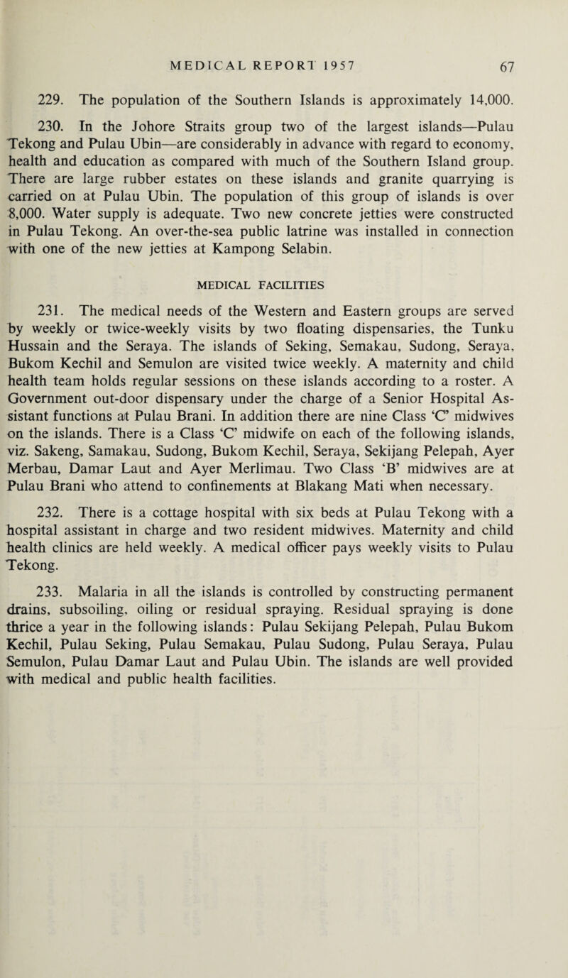 229. The population of the Southern Islands is approximately 14,000. 230. In the Johore Straits group two of the largest islands—Pulau Tekong and Pulau Ubin—are considerably in advance with regard to economy, health and education as compared with much of the Southern Island group. There are large rubber estates on these islands and granite quarrying is carried on at Pulau Ubin. The population of this group of islands is over 8,000. Water supply is adequate. Two new concrete jetties were constructed in Pulau Tekong. An over-the-sea public latrine was installed in connection with one of the new jetties at Kampong Selabin. MEDICAL FACILITIES 231. The medical needs of the Western and Eastern groups are served by weekly or twice-weekly visits by two floating dispensaries, the Tunku Hussain and the Seraya. The islands of Seking, Semakau, Sudong, Seraya, Bukom Kechil and Semulon are visited twice weekly. A maternity and child health team holds regular sessions on these islands according to a roster. A Government out-door dispensary under the charge of a Senior Hospital As¬ sistant functions at Pulau Brani. In addition there are nine Class ‘C’ midwives on the islands. There is a Class ‘C’ midwife on each of the following islands, viz. Sakeng, Samakau, Sudong, Bukom Kechil, Seraya, Sekijang Pelepah, Ayer Merbau, Damar Laut and Ayer Merlimau. Two Class ‘B’ midwives are at Pulau Brani who attend to confinements at Blakang Mati when necessary. 232. There is a cottage hospital with six beds at Pulau Tekong with a hospital assistant in charge and two resident midwives. Maternity and child health clinics are held weekly. A medical officer pays weekly visits to Pulau Tekong. 233. Malaria in all the islands is controlled by constructing permanent drains, subsoiling, oiling or residual spraying. Residual spraying is done thrice a year in the following islands: Pulau Sekijang Pelepah, Pulau Bukom Kechil, Pulau Seking, Pulau Semakau, Pulau Sudong, Pulau Seraya, Pulau Semulon, Pulau Damar Laut and Pulau Ubin. The islands are well provided with medical and public health facilities.