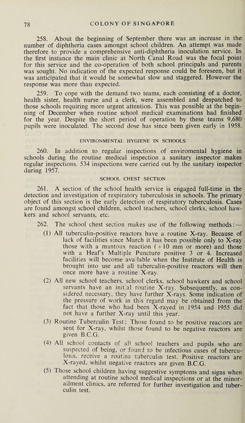 258. About the beginning of September there was an increase in the number of diphtheria cases amongst school children. An attempt was made therefore to provide a comprehensive anti-diphtheria inoculation service. In the first instance the main clinic at North Canal Road was the focal point for this service and the co-operation of both school principals and parents was sought. No indication of the expected response could be foreseen, but it was anticipated that it would be somewhat slow and staggered. However the response was more than expected. 259. To cope with the demand two teams, each consisting of a doctor, health sister, health nurse and a clerk, were assembled and despatched to those schools requiring more urgent attention. This was possible at the begin¬ ning of December when routine school medical examinations had finished for the year. Despite the short period of operation by these teams 9,680 pupils were inoculated. The second dose has since been given early in 1958. ENVIRONMENTAL HYGIENE IN SCHOOLS 260. In addition to regular inspections of enviromental hygiene in schools during the routine medical inspection a sanitary inspector makes regular inspections. 534 inspections were carried out by the sanitary inspector during 1957. SCHOOL CHEST SECTION 261. A section of the school health service is engaged full-time in the detection and investigation of respiratory tuberculosis in schools. The primary object of this section is the early detection of respiratory tuberculosis. Cases are found amongst school children, school teachers, school clerks, school haw¬ kers and school servants, etc. 262. The school chest section makes use of the following methods: — (1) All tuberculin-positive reactors have a routine X-ray. Because of lack of facilities since March it has been possible only to X-ray those with a mantoux reaction (+10 mm or more) and those with a Heaf's Multiple Puncture positive 3 or 4. Increased facilities will become available when the Institute of Health is brought into use and all tuberculin-positive reactors will then once more have a routine X-ray. (2) All new school teachers, school clerks, school hawkers and school servants have an initial routine X-ray. Subsequently, as con¬ sidered necessary, they have further X-rays. Some indication of the pressure of work in this regard may be obtained from the fact that those who had been X-rayed in 1954 and 1955 did not have a further X-ray until this year. (3) Routine Tuberculin Test: Those found to be positive reactors are sent for X-ray, whilst those found to be negative reactors are given B.C.G. (4) All school contacts of all school teachers and pupils who are suspected of being, or found to be infectious cases of tubercu¬ losis. receive a routine tuberculin test. Positive reactors are X-rayed, whilst negative reactors are given B.C.G. (5) Those school children having suggestive symptoms and signs when attending at routine school medical inspections or at the minor- ailment clinics, are referred for further investigation and tuber¬ culin test.