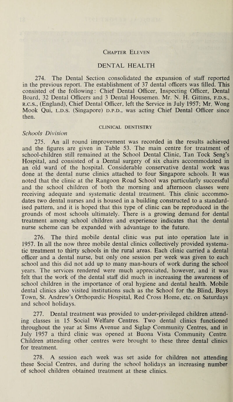 DENTAL HEALTH 274. The Dental Section consolidated the expansion of staff reported in the previous report. The establishment of 37 dental officers was filled. This consisted of the following: Chief Dental Officer, Inspecting Officer, Dental Board, 32 Dental Officers and 3 Dental Housemen. Mr. N. H. Gittins, f.d.s., r.c.s., (England), Chief Dental Officer, left the Service in July 1957; Mr. Wong Mook Qui, l.d.s. (Singapore) d.p.d., was acting Chief Dental Officer since then. CLINICAL DENTISTRY Schools Division 275. An all round improvement was recorded in the results achieved and the figures are given in Table 53. The main centre for treatment of school-children still remained at the School Dental Clinic, Tan Tock Seng’s Hospital, and consisted of a Dental surgery of six chairs accommodated in an old ward of the hospital. Considerable conservative dental work was done at the dental nurse clinics attached to four Singapore schools. It was noted that the clinic at the Rangoon Road School was particularly successful and the school children of both the morning and afternoon classes were receiving adequate and systematic dental treatment. This clinic accommo¬ dates two dental nurses and is housed in a building constructed to a standard¬ ised pattern, and it is hoped that this type of clinic can be reproduced in the grounds of most schools ultimately. There is a growing demand for dental treatment among school children and experience indicates that the dental nurse scheme can be expanded with advantage to the future. 276. The third mobile dental clinic was put into operation late in 1957. In all the now three mobile dental clinics collectively provided systema¬ tic treatment to thirty schools in the rural areas. Each clinic carried a dental officer and a dental nurse, but only one session per week was given to each school and this did not add up to many man-hours of work during the school years. The services rendered were much appreciated, however, and it was felt that the work of the dental staff did much in increasing the awareness of school children in the importance of oral hygiene and dental health. Mobile dental clinics also visited institutions such as the School for the Blind, Boys Town, St. Andrew’s Orthopaedic Hospital, Red Cross Home, etc. on Saturdays and school holidays. 277. Dental treatment was provided to under-privileged children attend¬ ing classes in 15 Social Welfare Centres. Two dental clinics functioned throughout the year at Sims Avenue and Siglap Community Centres, and in July 1957 a third clinic was opened at Buona Vista Community Centre. Children attending other centres were brought to these three dental clinics for treatment. 278. A session each week was set aside for children not attending these Social Centres, and during the school holidays an increasing number of school children obtained treatment at these clinics.