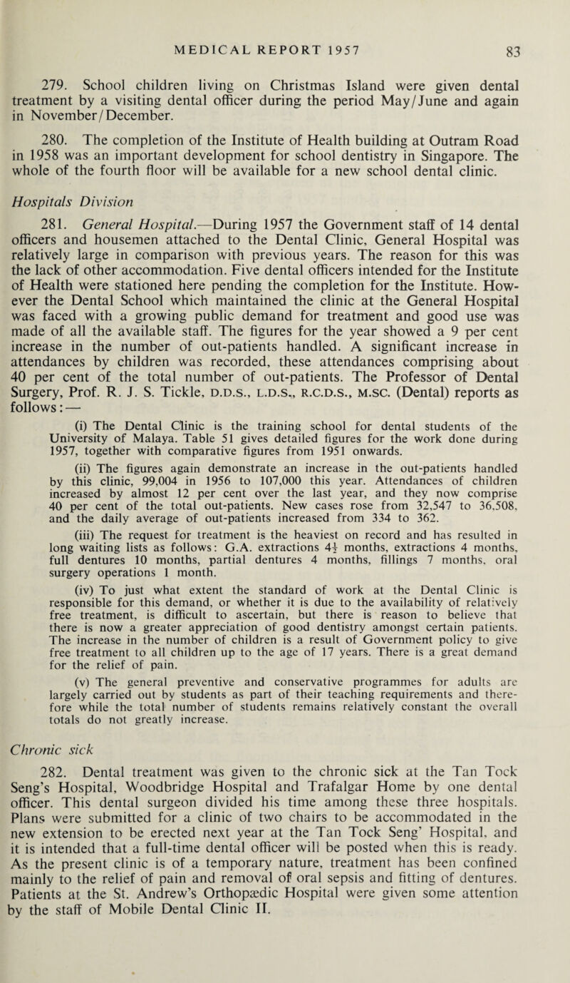 279. School children living on Christmas Island were given dental treatment by a visiting dental officer during the period May/June and again in November/December. 280. The completion of the Institute of Health building at Outram Road in 1958 was an important development for school dentistry in Singapore. The whole of the fourth floor will be available for a new school dental clinic. Hospitals Division 281. General Hospital.—During 1957 the Government staff of 14 dental officers and housemen attached to the Dental Clinic, General Hospital was relatively large in comparison with previous years. The reason for this was the lack of other accommodation. Five dental officers intended for the Institute of Health were stationed here pending the completion for the Institute. How¬ ever the Dental School which maintained the clinic at the General Hospital was faced with a growing public demand for treatment and good use was made of all the available staff. The figures for the year showed a 9 per cent increase in the number of out-patients handled. A significant increase in attendances by children was recorded, these attendances comprising about 40 per cent of the total number of out-patients. The Professor of Dental Surgery, Prof. R. J. S. Tickle, d.d.s., l.d.s,, r.c.d.s., m.sc. (Dental) reports as follows: — (i) The Dental Clinic is the training school for dental students of the University of Malaya. Table 51 gives detailed figures for the work done during 1957, together with comparative figures from 1951 onwards. (ii) The figures again demonstrate an increase in the out-patients handled by this clinic, 99,004 in 1956 to 107,000 this year. Attendances of children increased by almost 12 per cent over the last year, and they now comprise 40 per cent of the total out-patients. New cases rose from 32,547 to 36,508, and the daily average of out-patients increased from 334 to 362. (iii) The request for treatment is the heaviest on record and has resulted in long waiting lists as follows: G.A. extractions 4f months, extractions 4 months, full dentures 10 months, partial dentures 4 months, fillings 7 months, oral surgery operations 1 month. (iv) To just what extent the standard of work at the Dental Clinic is responsible for this demand, or whether it is due to the availability of relatively free treatment, is difficult to ascertain, but there is reason to believe that there is now a greater appreciation of good dentistry amongst certain patients. The increase in the number of children is a result of Government policy to give free treatment to all children up to the age of 17 years. There is a great demand for the relief of pain. (v) The general preventive and conservative programmes for adults are largely carried out by students as part of their teaching requirements and there¬ fore while the total number of students remains relatively constant the overall totals do not greatly increase. Chronic sick 282. Dental treatment was given to the chronic sick at the Tan Tock Seng’s Hospital, Woodbridge Hospital and Trafalgar Home by one dental officer. This dental surgeon divided his time among these three hospitals. Plans were submitted for a clinic of two chairs to be accommodated in the new extension to be erected next year at the Tan Tock Seng’ Hospital, and it is intended that a full-time dental officer will be posted when this is ready. As the present clinic is of a temporary nature, treatment has been confined mainly to the relief of pain and removal of oral sepsis and fitting of dentures. Patients at the St. Andrew’s Orthopaedic Hospital were given some attention by the staff of Mobile Dental Clinic II.