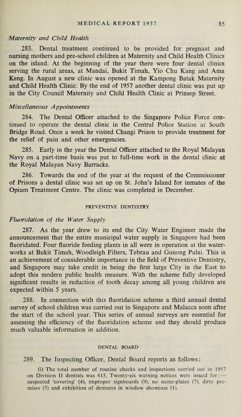 Maternity and Child Health 283. Dental treatment continued to be provided for pregnant and nursing mothers and pre-school children at Maternity and Child Health Clinics on the island. At the beginning of the year there were four dental clinics serving the rural areas, at Mandai, Bukit Timah, Yio Chu Kang and Ama Keng. In August a new clinic was opened at the Kampong Batak Maternity and Child Health Clinic. By the end of 1957 another dental clinic was put up in the City Council Maternity and Child Health Clinic at Prinsep Street. Miscellaneous Appointments 284. The Dental Officer attached to the Singapore Police Force con¬ tinued to operate the dental clinic in the Central Police Station at South Bridge Road. Once a week he visited Changi Prison to provide treatment for the relief of pain and other emergencies. 285. Early in the year the Dental Officer attached to the Royal Malayan Navy on a part-time basis was put to full-time work in the dental clinic at the Royal Malayan Navy Barracks. 286. Towards the end of the year at the request of the Commissioner of Prisons a dental clinic was set up on St. John’s Island for inmates of the Opium Treatment Centre. The clinic was completed in December. PREVENTIVE DENTISTRY Fluoridation of the Water Supply 287. As the year drew to its end the City Water Engineer made the announcement that the entire municipal water supply in Singapore had been fluoridated. Four fluoride feeding plants in all were in operation at the water¬ works at Bukit Timah, Woodleigh Filters, Tebrau and Gunong Pulai. This is an achievement of considerable importance in the field of Preventive Dentistry, and Singapore may take credit in being the first large City in the East to adopt this modern public health measure. With the scheme fully developed significant results in reduction of tooth decay among all young children are expected within 5 years. 288. In connection with this fluoridation scheme a third annual dental survey of school children was carried out in Singapore and Malacca soon after the start of the school year. This series of annual surveys are essential for assessing the efficiency of the fluoridation scheme and they should produce much valuable information in addition. DENTAL BOARD 289. The Inspecting Officer, Dental Board reports as follows: (i) The total number of routine checks and inspections carried out in 1957 on Division II dentists was 615. Twenty-six warning notices were issued for: — suspected ‘covering’ (4), improper signboards (9), no name-plates (7), dirty pre¬ mises (5) and exhibition of dentures in window showcase (1).
