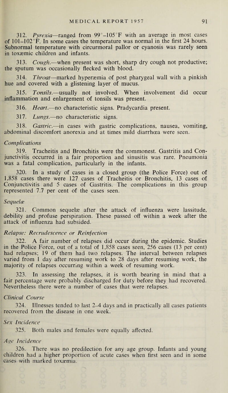 312. Pyrexia—ranged from 99°-105°F with an average in most cases of 101-102°F. In some cases the temperature was normal in the first 24 hours. Subnormal temperature with circurmoral pallor or cyanosis was rarely seen in toxaemic children and infants. 313. Cough.—when present was short, sharp dry cough not productive; the sputum was occasionally flecked with blood. 314. Throat—marked hyperaemia of post pharygeal wall with a pinkish hue and covered with a glistening layer of mucus. 315. Tonsils.—usually not involved. When involvement did occur inflammation and enlargement of tonsils was present. 316. Heart.—no characteristic signs. Pradycardia present. 317. Lungs.—no characteristic signs. 318. Gastric.—in cases with gastric complications, nausea, vomiting, abdominal discomfort anorexia and at times mild diarrhoea were seen. Complications 319. Tracheitis and Bronchitis were the commonest. Gastritis and Con¬ junctivitis occurred in a fair proportion and sinusitis was rare. Pneumonia was a fatal complication, particularly in the infants. 320. In a study of cases in a closed group (the Police Force) out of 1,858 cases there were 127 cases of Tracheitis or Bronchitis, 13 cases of Conjunctivitis and 5 cases of Gastritis. The complications in this group represented 7.7 per cent of the cases seen. Sequelce 321. Common sequels after the attack of influenza were lassitude, debility and profuse perspiration. These passed off within a week after the attack of influenza had subsided. Relapse: Recrudescence or Reinfection 322. A fair number of relapses did occur during the epidemic. Studies in the Police Force, out of a total of 1,858 cases seen, 256 cases (13 per cent) had relapses; 19 of them had two relapses. The interval between relapses varied from 1 day after resuming work to 28 days after resuming work, the majority of relapses occurring within a week of resuming work. 323. In assessing the relapses, it is worth bearing in mind that a fair percentage were probably discharged for duty before they had recovered. Nevertheless there were a number of cases that were relapses. Clinical Course 324. Illnesses tended to last 2-4 days and in practically all cases patients recovered from the disease in one week. Sex Incidence 325. Both males and females were equally affected. Age Incidence 326. There was no predilection for any age group. Infants and young children had a higher proportion of acute cases when first seen and in some cases with marked toxaemia.