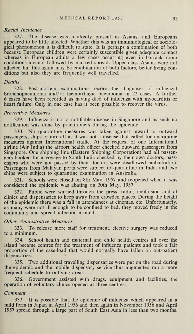 Racial Incidence 327. The disease was markedly present in Asians, and Europeans appeared to be little affected. Whether this was an immuniological or sociolo¬ gical phenomenon it is difficult to state. It is perhaps a combination of both because European children were certainly susceptible given adequate contact whereas in European adults a few cases occurring even in barrack room conditions are not followed by marked spread. Upper class Asians were not affected but this again may be combination of both factors, better living con¬ ditions but also they are frequently well travelled. Deaths 328. Post-mortem examinations record the diagnoses of influenzal bronchopneumonia and/or haemorrhagic pneumonia in 22 cases. A further 6 cases have been recorded as having died of influenza with myocarditis or heart failure. Only in one case has it been possible to recover the virus. Preventive Measures 329. Influenza is not a notifiable disease in Singapore and as such no notification was done by practitioners during the epidemic. 330. No quarantine measures was taken against inward or outward passengers, ships or aircraft as it was not a disease that called for quarantine measures against International traffic. At the request of one International airline (Air India) the airport health officer checked outward passengers from Singapore. One shipping line (Eastern Shipping Corporation) had all passen¬ gers booked for a voyage to South India checked by their own doctors, pass¬ engers who were not passed by their doctors were disallowed embarkation. Passengers from Malayan ports were subject to quarantine in India and two ships were subject to quarantine examination in Australia. 331. Schools were closed on 8th May, 1957 and reopened when it was considered the epidemic was abating on 20th May, 1957. 332. Public were warned through the press, radio, rediffusion and at clinics and dispensaries to keep away from crowded places. During the height of the epidemic there was a fall in attendances at cinemas, etc. Unfortunately, as many were not ill enough to be confined to bed, they moved freely in the community and spread infection around. Other Aministrative Measures 333. To release more staff for treatment, elective surgery was reduced to a minimum. 334. School health and maternal and child health centres all over the island became centres for the treatment of influenza patients and took a fair proportion of the case-load that would normally have fallen on out-patient dispensaries. 335. Two additional travelling dispensaries were put on the road during the epidemic and the mobile dispensary service thus augmented ran a more frequent schedule to outlying areas. 336. Government assisted with drugs, equipment and facilities, the operation of voluntary clinics opened at three centres. Comment 337. It is possible that the epidemic of influenza which appeared in a mild form in Japan in April 1956 and then again in November 1956 and April 1957 spread through a large part of South East Asia in less than two months.