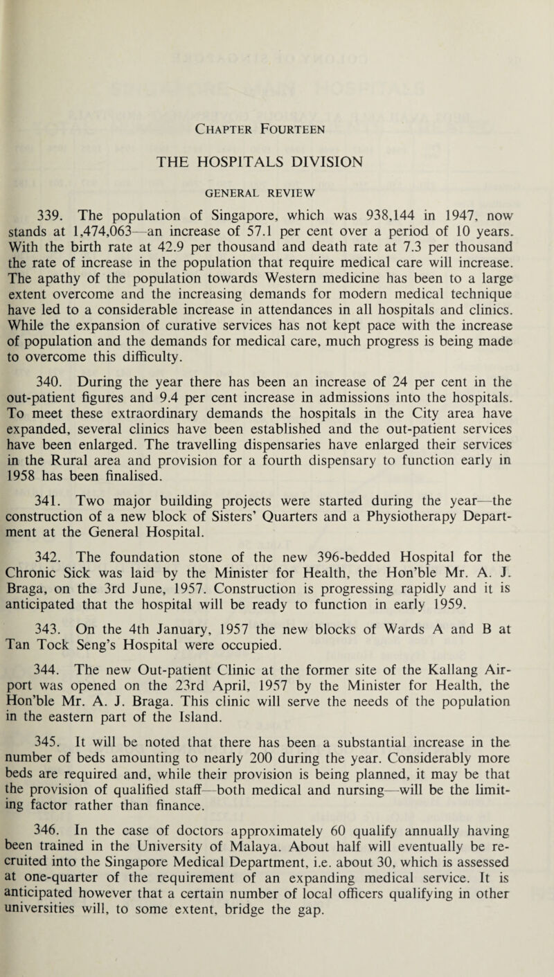 Chapter Fourteen THE HOSPITALS DIVISION GENERAL REVIEW 339. The population of Singapore, which was 938,144 in 1947, now stands at 1,474,063—an increase of 57.1 per cent over a period of 10 years. With the birth rate at 42.9 per thousand and death rate at 7.3 per thousand the rate of increase in the population that require medical care will increase. The apathy of the population towards Western medicine has been to a large extent overcome and the increasing demands for modern medical technique have led to a considerable increase in attendances in all hospitals and clinics. While the expansion of curative services has not kept pace with the increase of population and the demands for medical care, much progress is being made to overcome this difficulty. 340. During the year there has been an increase of 24 per cent in the out-patient figures and 9.4 per cent increase in admissions into the hospitals. To meet these extraordinary demands the hospitals in the City area have expanded, several clinics have been established and the out-patient services have been enlarged. The travelling dispensaries have enlarged their services in the Rural area and provision for a fourth dispensary to function early in 1958 has been finalised. 341. Two major building projects were started during the year—the construction of a new block of Sisters’ Quarters and a Physiotherapy Depart¬ ment at the General Hospital. 342. The foundation stone of the new 396-bedded Hospital for the Chronic Sick was laid by the Minister for Health, the Hon’ble Mr. A. J. Braga, on the 3rd June, 1957. Construction is progressing rapidly and it is anticipated that the hospital will be ready to function in early 1959. 343. On the 4th January, 1957 the new blocks of Wards A and B at Tan Tock Seng’s Hospital were occupied. 344. The new Out-patient Clinic at the former site of the Kallang Air¬ port was opened on the 23rd April, 1957 by the Minister for Health, the Hon’ble Mr. A. J. Braga. This clinic will serve the needs of the population in the eastern part of the Island. 345. It will be noted that there has been a substantial increase in the number of beds amounting to nearly 200 during the year. Considerably more beds are required and, while their provision is being planned, it may be that the provision of qualified staff—both medical and nursing—will be the limit¬ ing factor rather than finance. 346. In the case of doctors approximately 60 qualify annually having been trained in the University of Malaya. About half will eventually be re¬ cruited into the Singapore Medical Department, i.e. about 30, which is assessed at one-quarter of the requirement of an expanding medical service. It is anticipated however that a certain number of local officers qualifying in other universities will, to some extent, bridge the gap.