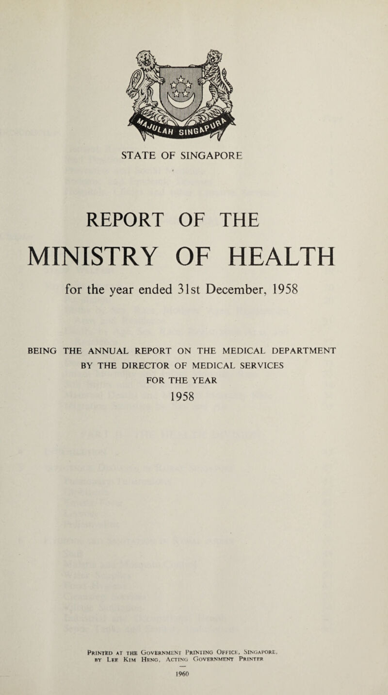 REPORT OF THE MINISTRY OF HEALTH for the year ended 31st December, 1958 BEING THE ANNUAL REPORT ON THE MEDICAL DEPARTMENT BY THE DIRECTOR OF MEDICAL SERVICES FOR THE YEAR 1958 Printed at the Government Printing Office, Singapore, by Lee Kim Heng. Acting Government Printpr 1960