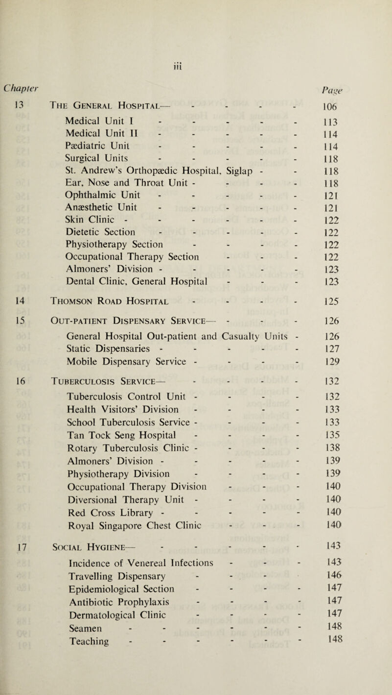 Chapter Page 13 The General Hospital— - - - - 106 Medical Unit I - - - - - 113 Medical Unit II - - - - 114 Paediatric Unit - - - - _ 114 Surgical Units - - - - - 118 St. Andrew’s Orthopaedic Hospital, Siglap - - 118 Ear, Nose and Throat Unit - - - - 118 Ophthalmic Unit - - - - - 121 Anaesthetic Unit - - - - - 121 Skin Clinic - - - - - - 122 Dietetic Section - - - - - 122 Physiotherapy Section - - - - 122 Occupational Therapy Section - - - 122 Almoners’ Division - - - - - 123 Dental Clinic, General Hospital - - - 123 14 Thomson Road Hospital - - - - 125 15 Out-patient Dispensary Service— - - - 126 General Hospital Out-patient and Casualty Units - 126 Static Dispensaries - - - - - 127 Mobile Dispensary Service - - - - 129 16 Tuberculosis Service— - - - - 132 Tuberculosis Control Unit - - - - 132 Health Visitors’ Division - - - - 133 School Tuberculosis Service - - - - 133 Tan Tock Seng Hospital - - - - 135 Rotary Tuberculosis Clinic - - - - 138 Almoners’ Division - - - - 139 Physiotherapy Division - - - 139 Occupational Therapy Division - - - 140 Diversional Therapy Unit - 140 Red Cross Library - - - - - 140 Royal Singapore Chest Clinic - - - 140 17 Social Hygiene— - - - - - 143 Incidence of Venereal Infections - - - 143 Travelling Dispensary - 146 Epidemiological Section - - - - 147 Antibiotic Prophylaxis - 147 Dermatological Clinic - - - - 147 Seamen - - - - - - 148 Teaching - - - - - - 148