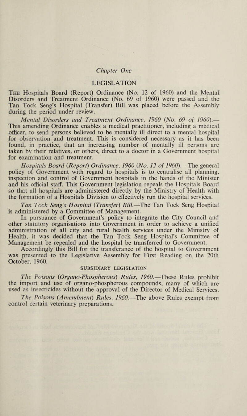 LEGISLATION The Hospitals Board (Report) Ordinance (No. 12 of 1960) and the Mental Disorders and Treatment Ordinance (No. 69 of 1960) were passed and the Tan Tock Seng’s Hospital (Transfer) Bill was placed before the Assembly during the period under review. Mental Disorders and Treatment Ordinatice, 1960 (No. 69 of 1960).— This amending Ordinance enables a medical practitioner, including a medical officer, to send persons believed to be mentally ill direct to a mental hospital for observation and treatment. This is considered necessary as it has been found, in practice, that an increasing number of mentally ill persons are taken by their relatives, or others, direct to a doctor in a Government hospital for examination and treatment. Hospitals Board (Report) Ordinance, 1960 (No. 12 of 1960).—The general policy of Government with regard to hospitals is to centralise all planning, inspection and control of Government hospitals in the hands of the Minister and his official staff. This Government legislation repeals the Hospitals Board so that all hospitals are administered directly by the Ministry of Health with the formation of a Hospitals Division to effectively run the hospital services. Tan Tock Seng's Hospital (Transfer) Bill.—The Tan Tock Seng Hospital is administered by a Committee of Management. In pursuance of Government’s policy to integrate the City Council and other statutory organisations into Government in order to achieve a unified administration of all city and rural health services under the Ministry of Health, it was decided that the Tan Tock Seng Hospital’s Committee of Management be repealed and the hospital be transferred to Government. Accordingly this Bill for the transferance of the hospital to Government was presented to the Legislative Assembly for First Reading on the 20th October, 1960. SUBSIDIARY LEGISLATION The Poisons (Organo-Phospherous) Rules, 1960.—These Rules prohibit the import and use of organo-phospherous compounds, many of which are used as insecticides without the approval of the Director of Medical Services. The Poisons (Amendment) Rules, 1960.—The above Rules exempt from control certain veterinary preparations.