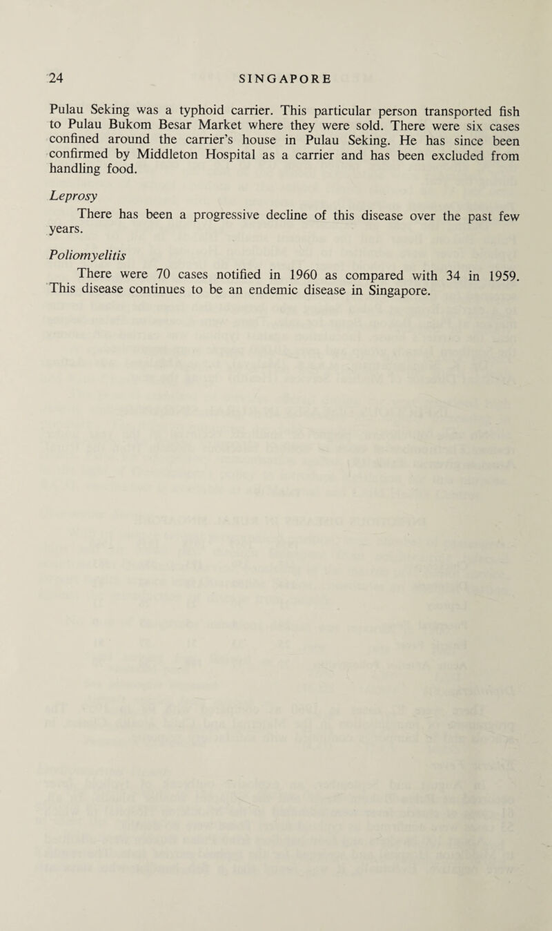 Pulau Seking was a typhoid carrier. This particular person transported fish to Pulau Bukom Besar Market where they were sold. There were six cases confined around the carrier’s house in Pulau Seking. He has since been confirmed by Middleton Hospital as a carrier and has been excluded from handling food. Leprosy There has been a progressive decline of this disease over the past few years. Poliomyelitis There were 70 cases notified in 1960 as compared with 34 in 1959. This disease continues to be an endemic disease in Singapore.