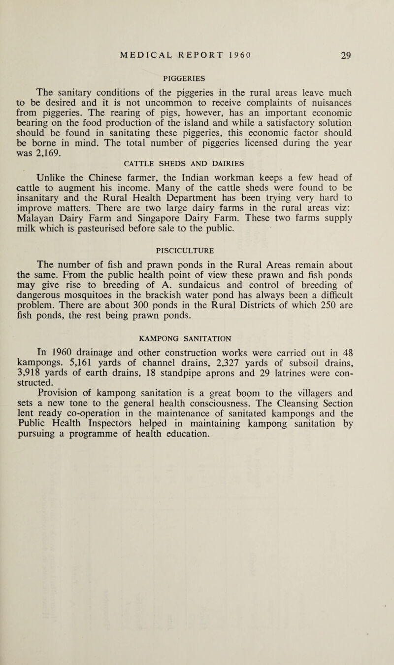 PIGGERIES The sanitary conditions of the piggeries in the rural areas leave much to be desired and it is not uncommon to receive complaints of nuisances from piggeries. The rearing of pigs, however, has an important economic bearing on the food production of the island and while a satisfactory solution should be found in sanitating these piggeries, this economic factor should be borne in mind. The total number of piggeries licensed during the year was 2,169. CATTLE SHEDS AND DAIRIES Unlike the Chinese farmer, the Indian workman keeps a few head of cattle to augment his income. Many of the cattle sheds were found to be insanitary and the Rural Health Department has been trying very hard to improve matters. There are two large dairy farms in the rural areas viz: Malayan Dairy Farm and Singapore Dairy Farm. These two farms supply milk which is pasteurised before sale to the public. PISCICULTURE The number of fish and prawn ponds in the Rural Areas remain about the same. From the public health point of view these prawn and fish ponds may give rise to breeding of A. sundaicus and control of breeding of dangerous mosquitoes in the brackish water pond has always been a difficult problem. There are about 300 ponds in the Rural Districts of which 250 are fish ponds, the rest being prawn ponds. KAMPONG SANITATION In 1960 drainage and other construction works were carried out in 48 kampongs. 5,161 yards of channel drains, 2,327 yards of subsoil drains, 3,918 yards of earth drains, 18 standpipe aprons and 29 latrines were con¬ structed. Provision of kampong sanitation is a great boom to the villagers and sets a new tone to the general health consciousness. The Cleansing Section lent ready co-operation in the maintenance of sanitated kampongs and the Public Health Inspectors helped in maintaining kampong sanitation by pursuing a programme of health education.