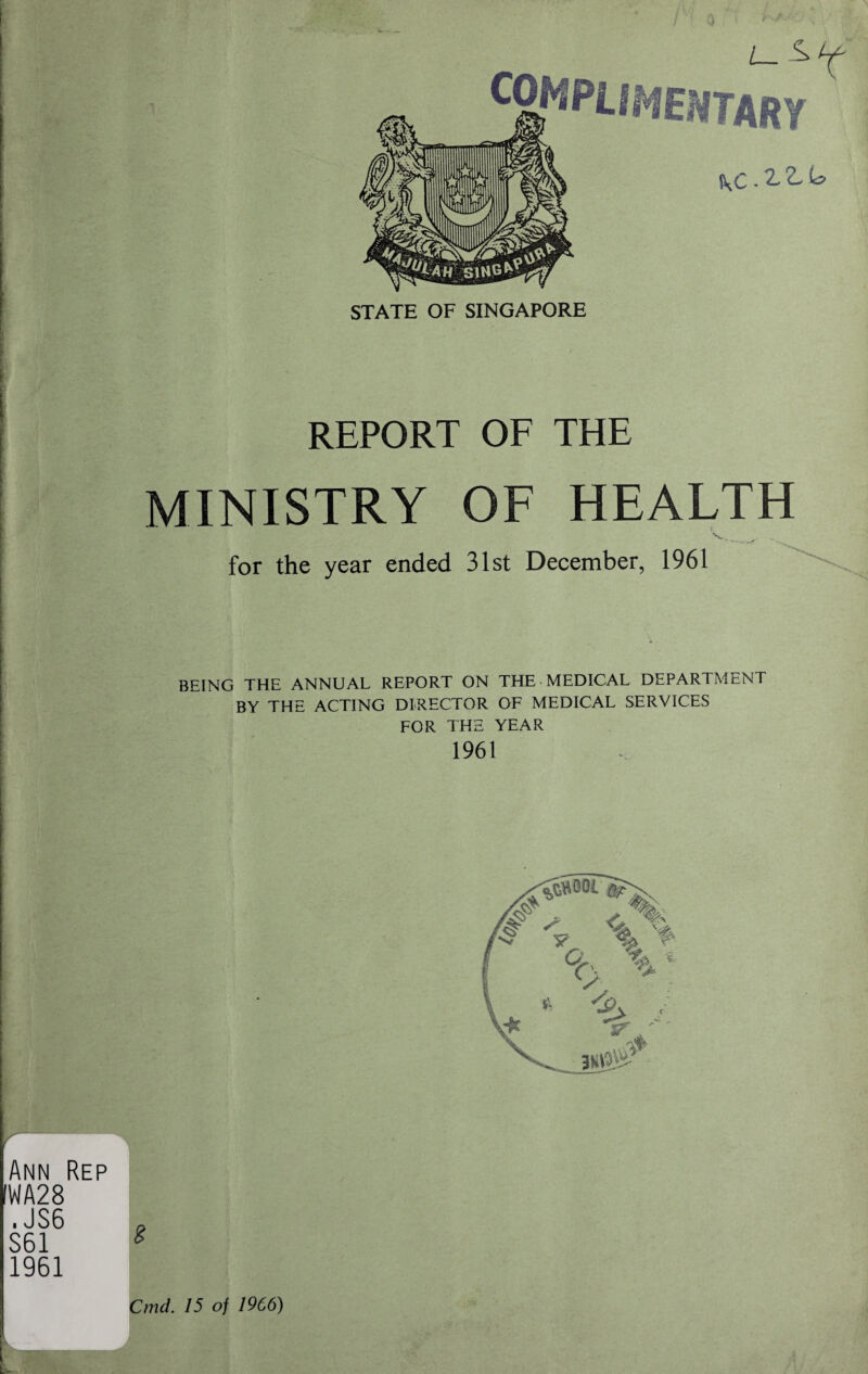 '• ■ ■>*. / ■ 0 L- ^ COMPLIMENTARY STATE OF SINGAPORE Ann Rep WA28 . JS6 S61 1961 REPORT OF THE MINISTRY OF HEALTH i V . for the year ended 31st December, 1961 BEING THE ANNUAL REPORT ON THE MEDICAL DEPARTMENT BY THE ACTING DIRECTOR OF MEDICAL SERVICES FOR THE YEAR 1961 8 % %6 Cmd. 15 of 1966)