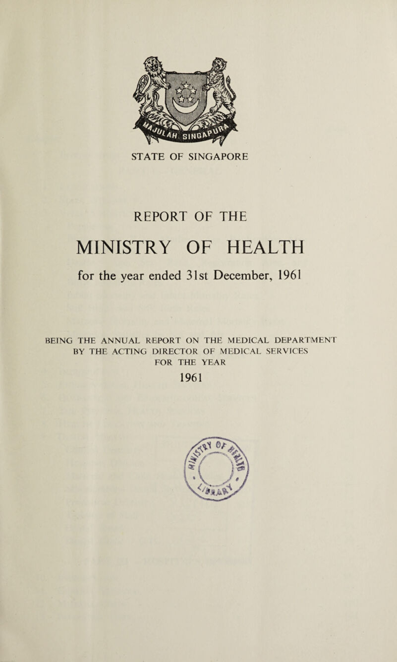 STATE OF SINGAPORE REPORT OF THE MINISTRY OF HEALTH for the year ended 31st December, 1961 BEING THE ANNUAL REPORT ON THE MEDICAL DEPARTMENT BY THE ACTING DIRECTOR OF MEDICAL SERVICES FOR THE YEAR 1961