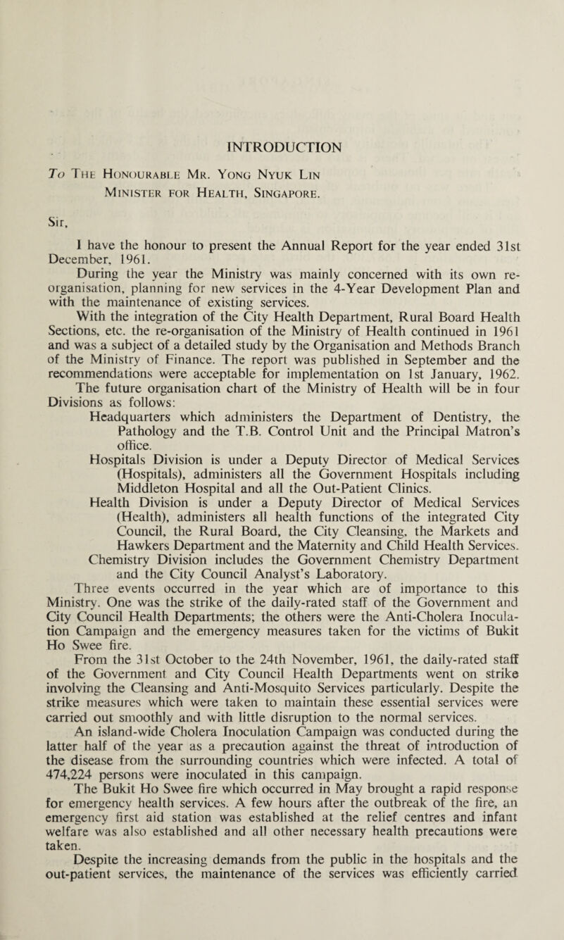 INTRODUCTION To The Honourable Mr. Yong Nyuk Lin Minister for Health, Singapore. Sir, I have the honour to present the Annual Report for the year ended 31st December, 1961. During the year the Ministry was mainly concerned with its own re¬ organisation, planning for new services in the 4-Year Development Plan and with the maintenance of existing services. With the integration of the City Health Department, Rural Board Health Sections, etc. the re-organisation of the Ministry of Health continued in 1961 and was a subject of a detailed study by the Organisation and Methods Branch of the Ministry of Finance. The report was published in September and the recommendations were acceptable for implementation on 1st January, 1962. The future organisation chart of the Ministry of Health will be in four Divisions as follows: Headquarters which administers the Department of Dentistry, the Pathology and the T.B. Control Unit and the Principal Matron’s office. Hospitals Division is under a Deputy Director of Medical Services (Hospitals), administers all the Government Hospitals including Middleton Hospital and all the Out-Patient Clinics. Health Division is under a Deputy Director of Medical Services (Health), administers all health functions of the integrated City Council, the Rural Board, the City Cleansing, the Markets and Hawkers Department and the Maternity and Child Health Services. Chemistry Division includes the Government Chemistry Department and the City Council Analyst’s Laboratory. Three events occurred in the year which are of importance to this Ministry. One was the strike of the daily-rated staff of the Government and City Council Health Departments; the others were the Anti-Cholera Inocula¬ tion Campaign and the emergency measures taken for the victims of Bukit Ho Swee fire. From the 31st October to the 24th November, 1961, the daily-rated staff of the Government and City Council Health Departments went on strike involving the Cleansing and Anti-Mosquito Services particularly. Despite the strike measures which were taken to maintain these essential services were carried out smoothly and with little disruption to the normal services. An island-wide Cholera Inoculation Campaign was conducted during the latter half of the year as a precaution against the threat of introduction of the disease from the surrounding countries which were infected. A total of 474,224 persons were inoculated in this campaign. The Bukit Ho Swee fire which occurred in May brought a rapid response for emergency health services. A few hours after the outbreak of the fire, an emergency first aid station was established at the relief centres and infant welfare was also established and all other necessary health precautions were taken. Despite the increasing demands from the public in the hospitals and the out-patient services, the maintenance of the services was efficiently carried