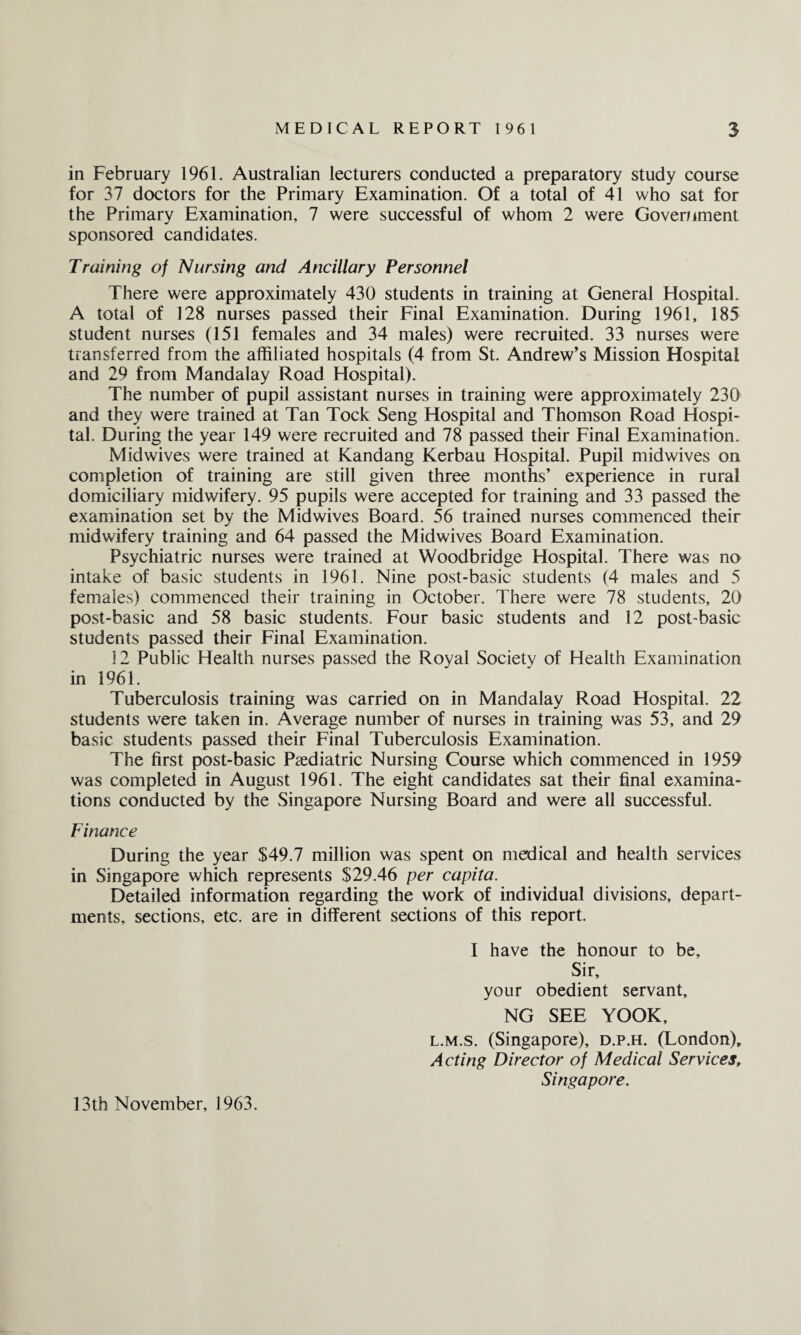 in February 1961. Australian lecturers conducted a preparatory study course for 37 doctors for the Primary Examination. Of a total of 41 who sat for the Primary Examination, 7 were successful of whom 2 were Government sponsored candidates. Training of Nursing and Ancillary Personnel There were approximately 430 students in training at General Hospital. A total of 128 nurses passed their Final Examination. During 1961, 185 student nurses (151 females and 34 males) were recruited. 33 nurses were transferred from the affiliated hospitals (4 from St. Andrew’s Mission Hospital and 29 from Mandalay Road Hospital). The number of pupil assistant nurses in training were approximately 230 and they were trained at Tan Tock Seng Hospital and Thomson Road Hospi¬ tal. During the year 149 were recruited and 78 passed their Final Examination. Midwives were trained at Kandang Kerbau Hospital. Pupil midwives on completion of training are still given three months’ experience in rural domiciliary midwifery. 95 pupils were accepted for training and 33 passed the examination set by the Mid wives Board. 56 trained nurses commenced their midwifery training and 64 passed the Midwives Board Examination. Psychiatric nurses were trained at Woodbridge Hospital. There was no intake of basic students in 1961. Nine post-basic students (4 males and 5 females) commenced their training in October. There were 78 students, 20 post-basic and 58 basic students. Four basic students and 12 post-basic students passed their Final Examination. 12 Public Health nurses passed the Royal Society of Health Examination in 1961. Tuberculosis training was carried on in Mandalay Road Hospital. 22 students were taken in. Average number of nurses in training was 53, and 29 basic students passed their Final Tuberculosis Examination. The first post-basic Paediatric Nursing Course which commenced in 1959 was completed in August 1961. The eight candidates sat their final examina¬ tions conducted by the Singapore Nursing Board and were all successful. Finance During the year $49.7 million was spent on medical and health services in Singapore which represents $29.46 per capita. Detailed information regarding the work of individual divisions, depart¬ ments, sections, etc. are in different sections of this report. I have the honour to be. Sir, your obedient servant, NG SEE YOOK, l.m.s. (Singapore), d.p.h. (London), Acting Director of Medical Services, Singapore. 13th November, 1963.