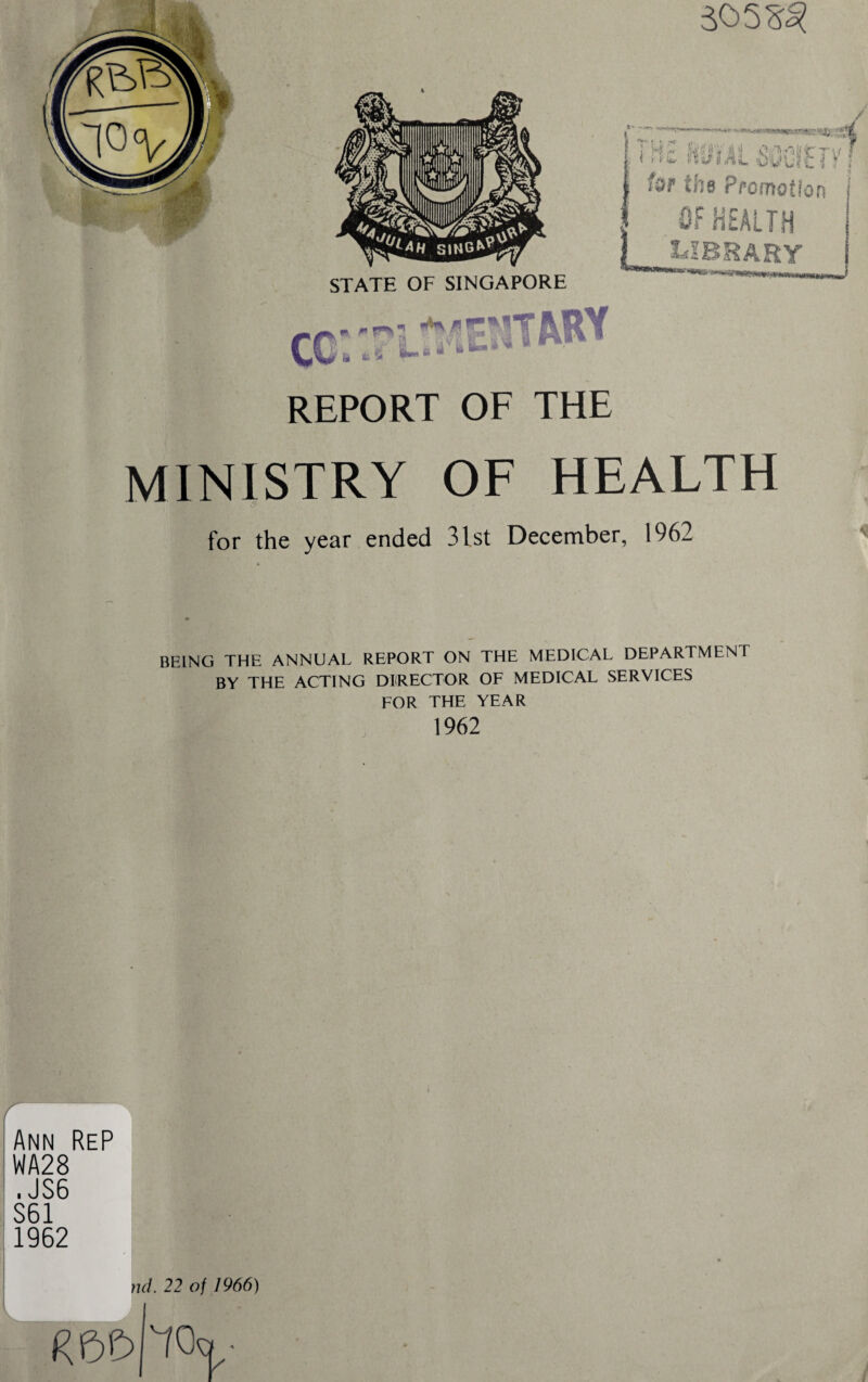 REPORT OF THE MINISTRY OF HEALTH for the year ended 31st December, 1962 BEING THE ANNUAL REPORT ON THE MEDICAL DEPARTMENT BY THE ACTING DIRECTOR OF MEDICAL SERVICES FOR THE YEAR 1962 r Ann ReP WA28 . JS6 S61 1962 v nd. 22 of 1966) i