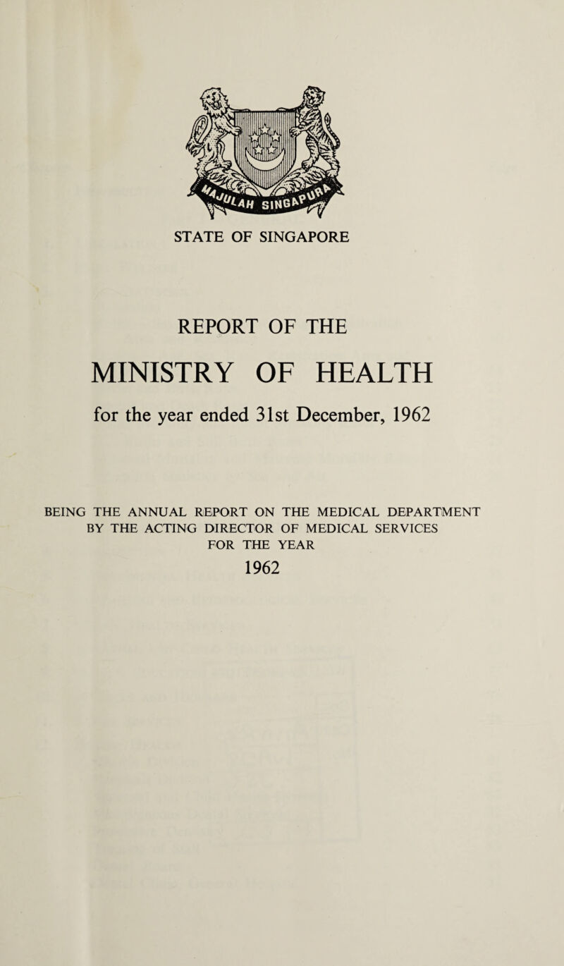 STATE OF SINGAPORE REPORT OF THE MINISTRY OF HEALTH for the year ended 31st December, 1962 BEING THE ANNUAL REPORT ON THE MEDICAL DEPARTMENT BY THE ACTING DIRECTOR OF MEDICAL SERVICES FOR THE YEAR 1962