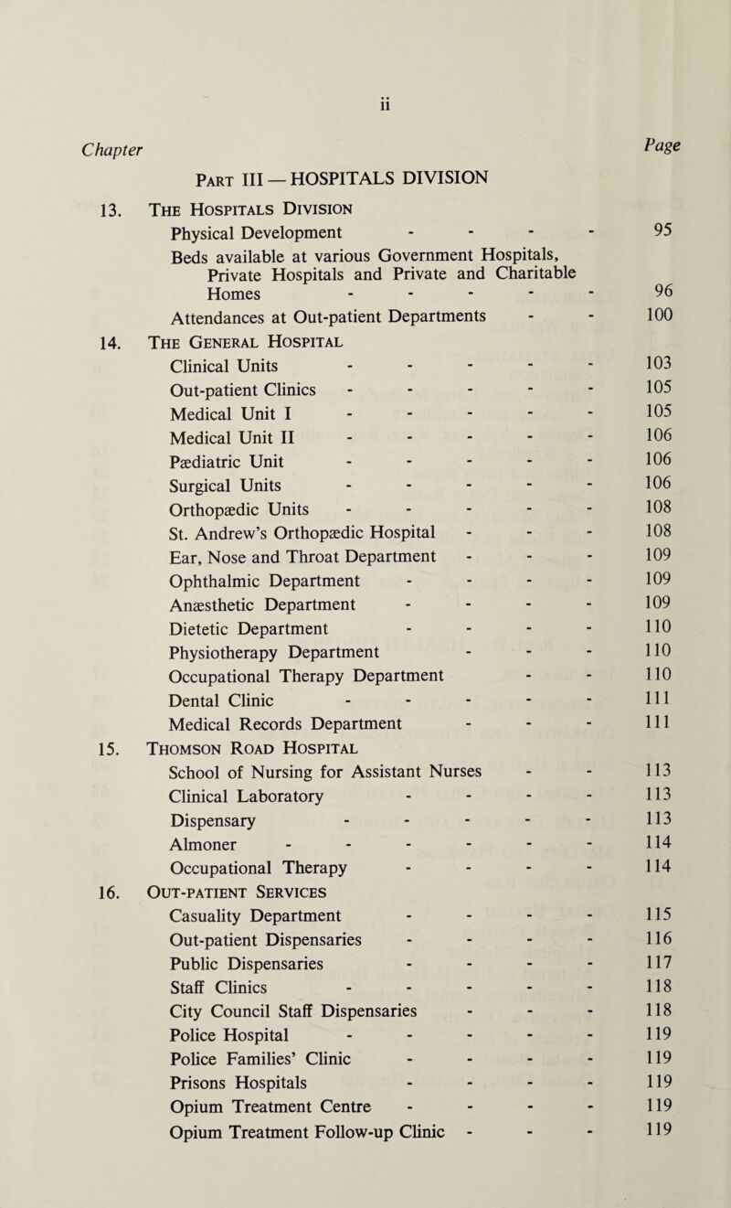 Chapter Page Part III — HOSPITALS DIVISION 13. The Hospitals Division Physical Development .... 95 Beds available at various Government Hospitals, Private Hospitals and Private and Charitable Homes ----- 96 Attendances at Out-patient Departments - - 100 14. The General Hospital Clinical Units - - - - - 103 Out-patient Clinics - - - - - 105 Medical Unit I - - - - - 105 Medical Unit II - - - - - 106 Paediatric Unit - - - - - 106 Surgical Units - - - - - 106 Orthopaedic Units - - - - - 108 St. Andrew’s Orthopaedic Hospital - - - 108 Ear, Nose and Throat Department - - - 109 Ophthalmic Department - - - - 109 Anaesthetic Department - - - - 109 Dietetic Department - - - - HO Physiotherapy Department - - - 110 Occupational Therapy Department - - 110 Dental Clinic - - - - - 111 Medical Records Department - - - 111 15. Thomson Road Hospital School of Nursing for Assistant Nurses - - 113 Clinical Laboratory - - - - 113 Dispensary - - - - - 113 Almoner - - - - - - 114 Occupational Therapy - - - - 114 16. Out-patient Services Casuality Department - - - - 115 Out-patient Dispensaries - - - - 116 Public Dispensaries - - - - 117 Staff Clinics - - - - - 118 City Council Staff Dispensaries - - - 118 Police Hospital - - - - - 119 Police Families’ Clinic - - - - 119 Prisons Hospitals - - - - 119 Opium Treatment Centre - - - - 119 Opium Treatment Follow-up Clinic - - - 119