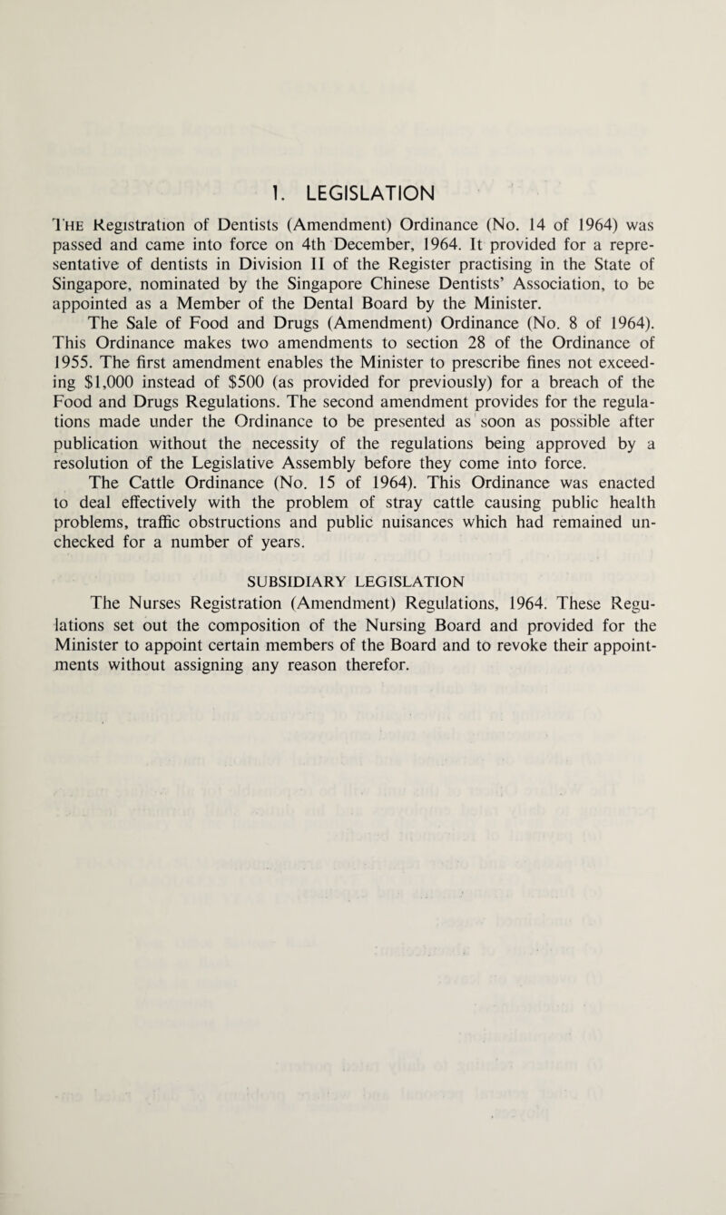 The Registration of Dentists (Amendment) Ordinance (No. 14 of 1964) was passed and came into force on 4th December, 1964. It provided for a repre¬ sentative of dentists in Division II of the Register practising in the State of Singapore, nominated by the Singapore Chinese Dentists’ Association, to be appointed as a Member of the Dental Board by the Minister. The Sale of Food and Drugs (Amendment) Ordinance (No. 8 of 1964). This Ordinance makes two amendments to section 28 of the Ordinance of 1955. The first amendment enables the Minister to prescribe fines not exceed¬ ing $1,000 instead of $500 (as provided for previously) for a breach of the Food and Drugs Regulations. The second amendment provides for the regula¬ tions made under the Ordinance to be presented as soon as possible after publication without the necessity of the regulations being approved by a resolution of the Legislative Assembly before they come into force. The Cattle Ordinance (No. 15 of 1964). This Ordinance was enacted to deal effectively with the problem of stray cattle causing public health problems, traffic obstructions and public nuisances which had remained un¬ checked for a number of years. SUBSIDIARY LEGISLATION The Nurses Registration (Amendment) Regulations, 1964. These Regu¬ lations set out the composition of the Nursing Board and provided for the Minister to appoint certain members of the Board and to revoke their appoint¬ ments without assigning any reason therefor.