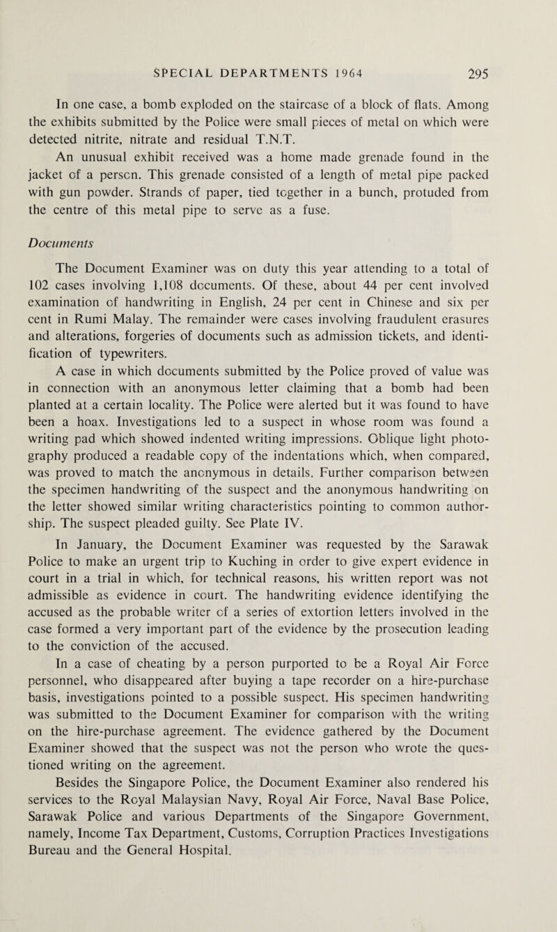 In one case, a bomb exploded on the staircase of a block of flats. Among the exhibits submitted by the Police were small pieces of metal on which were detected nitrite, nitrate and residual T.N.T. An unusual exhibit received was a home made grenade found in the jacket of a person. This grenade consisted of a length of metal pipe packed with gun powder. Strands of paper, tied together in a bunch, protuded from the centre of this metal pipe to serve as a fuse. Documents The Document Examiner was on duty this year attending to a total of 102 cases involving 1,108 documents. Of these, about 44 per cent involved examination of handwriting in English, 24 per cent in Chinese and six per cent in Rumi Malay. The remainder were cases involving fraudulent erasures and alterations, forgeries of documents such as admission tickets, and identi¬ fication of typewriters. A case in which documents submitted by the Police proved of value was in connection with an anonymous letter claiming that a bomb had been planted at a certain locality. The Police were alerted but it was found to have been a hoax. Investigations led to a suspect in whose room was found a writing pad which showed indented writing impressions. Oblique light photo¬ graphy produced a readable copy of the indentations which, when compared, was proved to match the anonymous in details. Further comparison between the specimen handwriting of the suspect and the anonymous handwriting on the letter showed similar writing characteristics pointing to common author¬ ship. The suspect pleaded guilty. See Plate IV. In January, the Document Examiner was requested by the Sarawak Police to make an urgent trip to Kuching in order to give expert evidence in court in a trial in which, for technical reasons, his written report was not admissible as evidence in court. The handwriting evidence identifying the accused as the probable writer of a series of extortion letters involved in the case formed a very important part of the evidence by the prosecution leading to the conviction of the accused. In a case of cheating by a person purported to be a Royal Air Force personnel, who disappeared after buying a tape recorder on a hire-purchase basis, investigations pointed to a possible suspect. His specimen handwriting was submitted to the Document Examiner for comparison with the writing on the hire-purchase agreement. The evidence gathered by the Document Examiner showed that the suspect was not the person who wrote the ques¬ tioned writing on the agreement. Besides the Singapore Police, the Document Examiner also rendered his services to the Royal Malaysian Navy, Royal Air Force, Naval Base Police, Sarawak Police and various Departments of the Singapore Government, namely. Income Tax Department, Customs, Corruption Practices Investigations Bureau and the General Hospital.