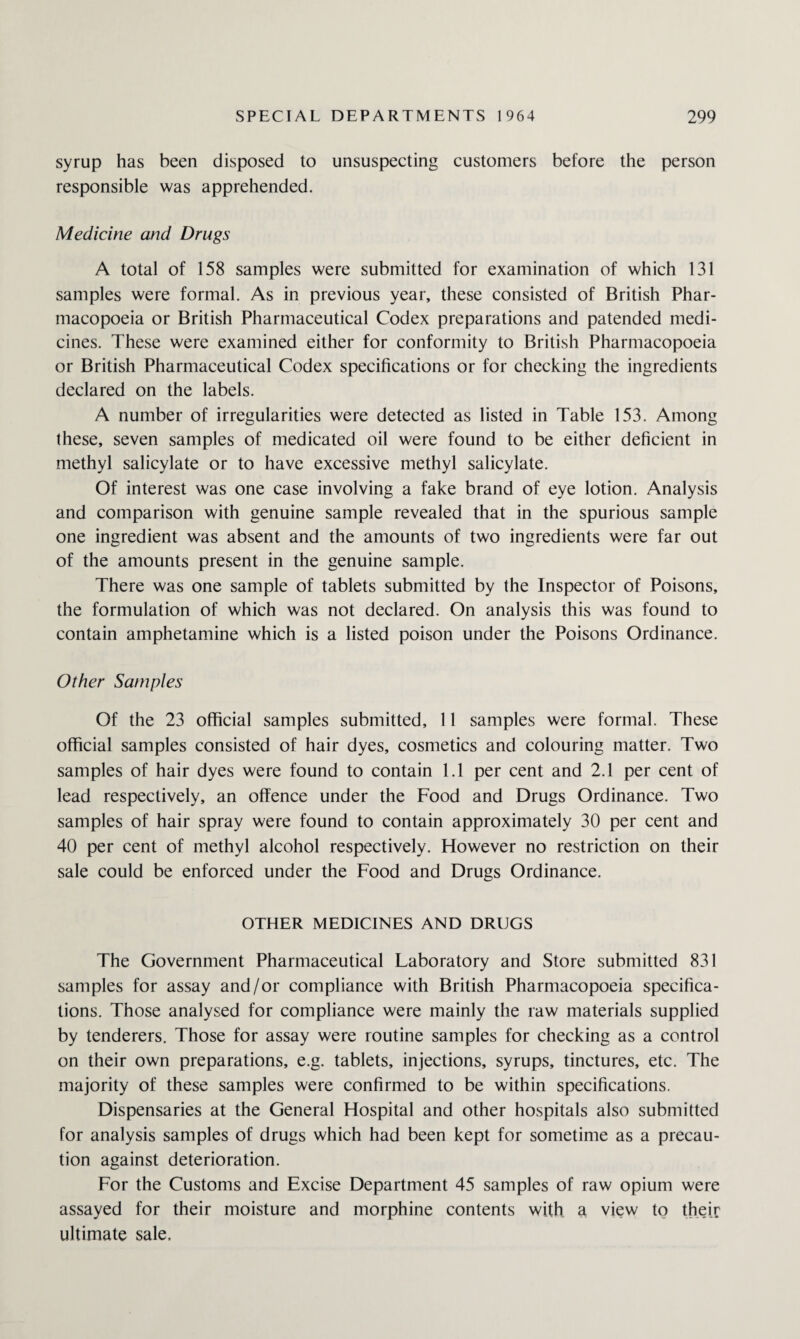 syrup has been disposed to unsuspecting customers before the person responsible was apprehended. Medicine and Drugs A total of 158 samples were submitted for examination of which 131 samples were formal. As in previous year, these consisted of British Phar¬ macopoeia or British Pharmaceutical Codex preparations and patended medi¬ cines. These were examined either for conformity to British Pharmacopoeia or British Pharmaceutical Codex specifications or for checking the ingredients declared on the labels. A number of irregularities were detected as listed in Table 153. Among these, seven samples of medicated oil were found to be either deficient in methyl salicylate or to have excessive methyl salicylate. Of interest was one case involving a fake brand of eye lotion. Analysis and comparison with genuine sample revealed that in the spurious sample one ingredient was absent and the amounts of two ingredients were far out of the amounts present in the genuine sample. There was one sample of tablets submitted by the Inspector of Poisons, the formulation of which was not declared. On analysis this was found to contain amphetamine which is a listed poison under the Poisons Ordinance. Other Samples Of the 23 official samples submitted, 11 samples were formal. These official samples consisted of hair dyes, cosmetics and colouring matter. Two samples of hair dyes were found to contain 1.1 per cent and 2.1 per cent of lead respectively, an offence under the Food and Drugs Ordinance. Two samples of hair spray were found to contain approximately 30 per cent and 40 per cent of methyl alcohol respectively. However no restriction on their sale could be enforced under the Food and Drugs Ordinance. OTHER MEDICINES AND DRUGS The Government Pharmaceutical Laboratory and Store submitted 831 samples for assay and/or compliance with British Pharmacopoeia specifica¬ tions. Those analysed for compliance were mainly the raw materials supplied by tenderers. Those for assay were routine samples for checking as a control on their own preparations, e.g. tablets, injections, syrups, tinctures, etc. The majority of these samples were confirmed to be within specifications. Dispensaries at the General Hospital and other hospitals also submitted for analysis samples of drugs which had been kept for sometime as a precau¬ tion against deterioration. For the Customs and Excise Department 45 samples of raw opium were assayed for their moisture and morphine contents with a view to their ultimate sale.