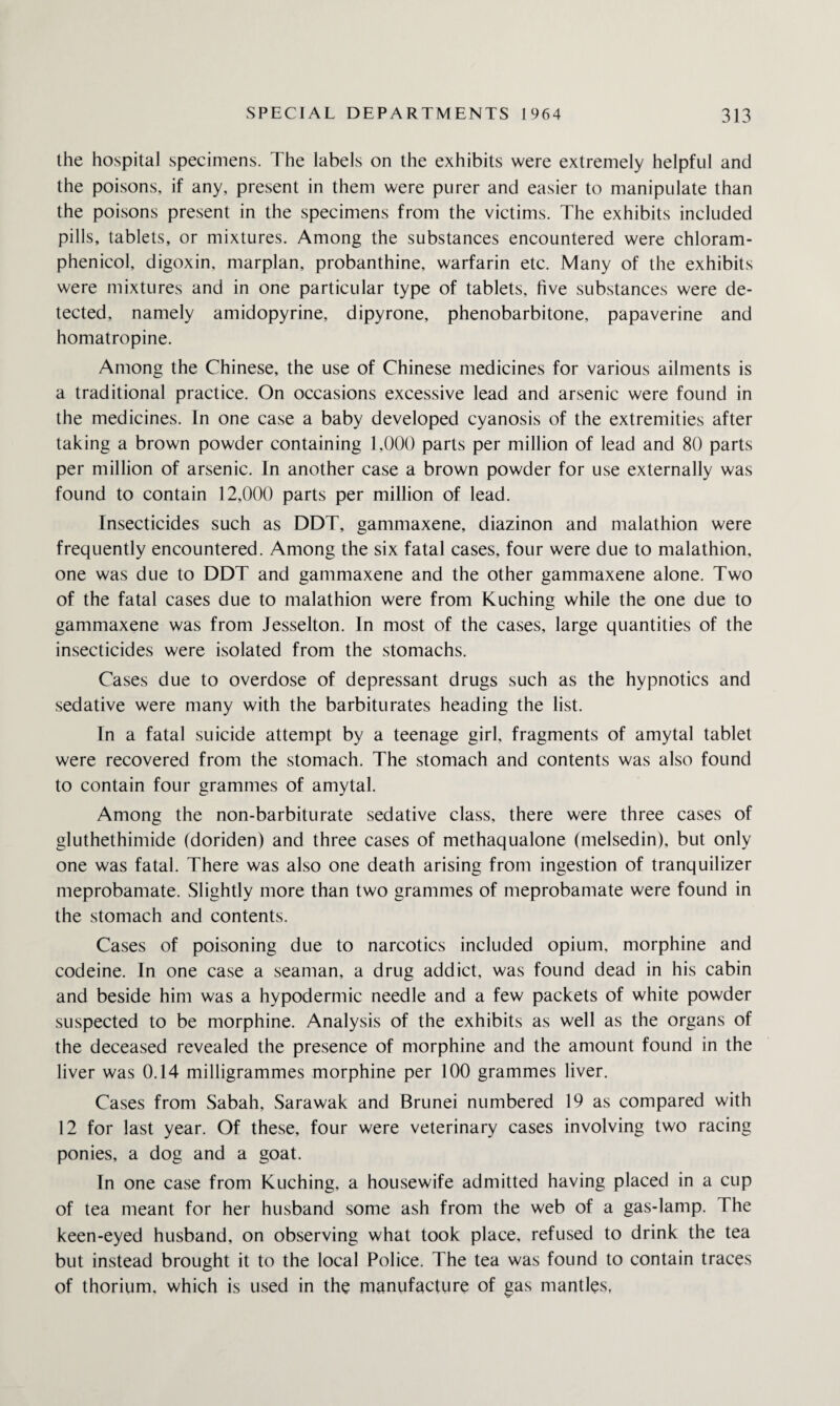 the hospital specimens. The labels on the exhibits were extremely helpful and the poisons, if any, present in them were purer and easier to manipulate than the poisons present in the specimens from the victims. The exhibits included pills, tablets, or mixtures. Among the substances encountered were chloram¬ phenicol, digoxin, marplan, probanthine, warfarin etc. Many of the exhibits were mixtures and in one particular type of tablets, five substances were de¬ tected, namely amidopyrine, dipyrone, phenobarbitone, papaverine and homatropine. Among the Chinese, the use of Chinese medicines for various ailments is a traditional practice. On occasions excessive lead and arsenic were found in the medicines. In one case a baby developed cyanosis of the extremities after taking a brown powder containing 1,000 parts per million of lead and 80 parts per million of arsenic. In another case a brown powder for use externally was found to contain 12,000 parts per million of lead. Insecticides such as DDT, gammaxene, diazinon and malathion were frequently encountered. Among the six fatal cases, four were due to malathion, one was due to DDT and gammaxene and the other gammaxene alone. Two of the fatal cases due to malathion were from Kuching while the one due to gammaxene was from Jesselton. In most of the cases, large quantities of the insecticides were isolated from the stomachs. Cases due to overdose of depressant drugs such as the hypnotics and sedative were many with the barbiturates heading the list. In a fatal suicide attempt by a teenage girl, fragments of amytal tablet were recovered from the stomach. The stomach and contents was also found to contain four grammes of amytal. Among the non-barbiturate sedative class, there were three cases of gluthethimide (doriden) and three cases of methaqualone (melsedin), but only one was fatal. There was also one death arising from ingestion of tranquilizer meprobamate. Slightly more than two grammes of meprobamate were found in the stomach and contents. Cases of poisoning due to narcotics included opium, morphine and codeine. In one case a seaman, a drug addict, was found dead in his cabin and beside him was a hypodermic needle and a few packets of white powder suspected to be morphine. Analysis of the exhibits as well as the organs of the deceased revealed the presence of morphine and the amount found in the liver was 0.14 milligrammes morphine per 100 grammes liver. Cases from Sabah, Sarawak and Brunei numbered 19 as compared with 12 for last year. Of these, four were veterinary cases involving two racing ponies, a dog and a goat. In one case from Kuching, a housewife admitted having placed in a cup of tea meant for her husband some ash from the web of a gas-lamp. The keen-eyed husband, on observing what took place, refused to drink the tea but instead brought it to the local Police. The tea was found to contain traces of thorium, which is used in the manufacture of gas mantles,