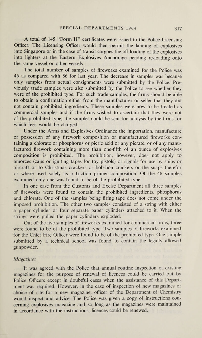 A total of 145 “Form H” certificates were issued to the Police Licensing Officer. The Licensing Officer would then permit the landing of explosives into Singapore or in the case of transit cargoes the off-loading of the explosives into lighters at the Eastern Explosives Anchorage pending re-loading onto the same vessel or other vessels. The total number of samples of fireworks examined for the Police was 46 as compared with 86 for last year. The decrease in samples was because only samples from actual consignments were submitted by the Police. Pre¬ viously trade samples were also submitted by the Police to see whether they were of the prohibited type. For such trade samples, the firms should be able to obtain a confirmation either from the manufacturer or seller that they did not contain prohibited ingredients. These samples were now to be treated as commercial samples and if the firms wished to ascertain that they were not of the prohibited type, the samples could be sent for analysis by the firms for which fees would be charged. Under the Arms and Explosives Ordinance the importation, manufacture or possession of any firework composition or manufactured fireworks con¬ taining a chlorate or phosphorus or picric acid or any picrate, or of any manu¬ factured firework containing more than one-fifth of an ounce of explosives composition is prohibited. The prohibition, however, does not apply to amorces (caps or igniting tapes for toy pistols) or signals for use by ships or aircraft or to Christmas crackers or bob-bon crackers or the snaps therefor or where used solely as a friction primer composition. Of the 46 samples examined only one was found to be of the prohibited type. In one case from the Customs and Excise Department all three samples of fireworks were found to contain the prohibited ingredients, phosphorus and chlorate. One of the samples being firing tape does not come under the imposed prohibition. The other two samples consisted of a string with either a paper cylinder or four separate paper cylinders attached to it. When the strings were pulled the paper cylinders exploded. Out of the five samples of fireworks examined for commercial firms, three were found to be of the prohibited type. Two samples of fireworks examined for the Chief Fire Officer were found to be of the prohibited type. One sample submitted by a technical school was found to contain the legally allowed gunpowder. Magazines It was agreed with the Police that annual routine inspection of existing magazines for the purpose of renewal of licences could be carried out by Police Officers except in doubtful cases when the assistance of this Depart¬ ment was required. However, in the case of inspection of new magazines or choice of site for a new magazine, officer of the Department of Chemistry would inspect and advice. The Police was given a copy of instructions con¬ cerning explosives magazine and so long as the magazines were maintained in accordance with the instructions, licences could be renewed.