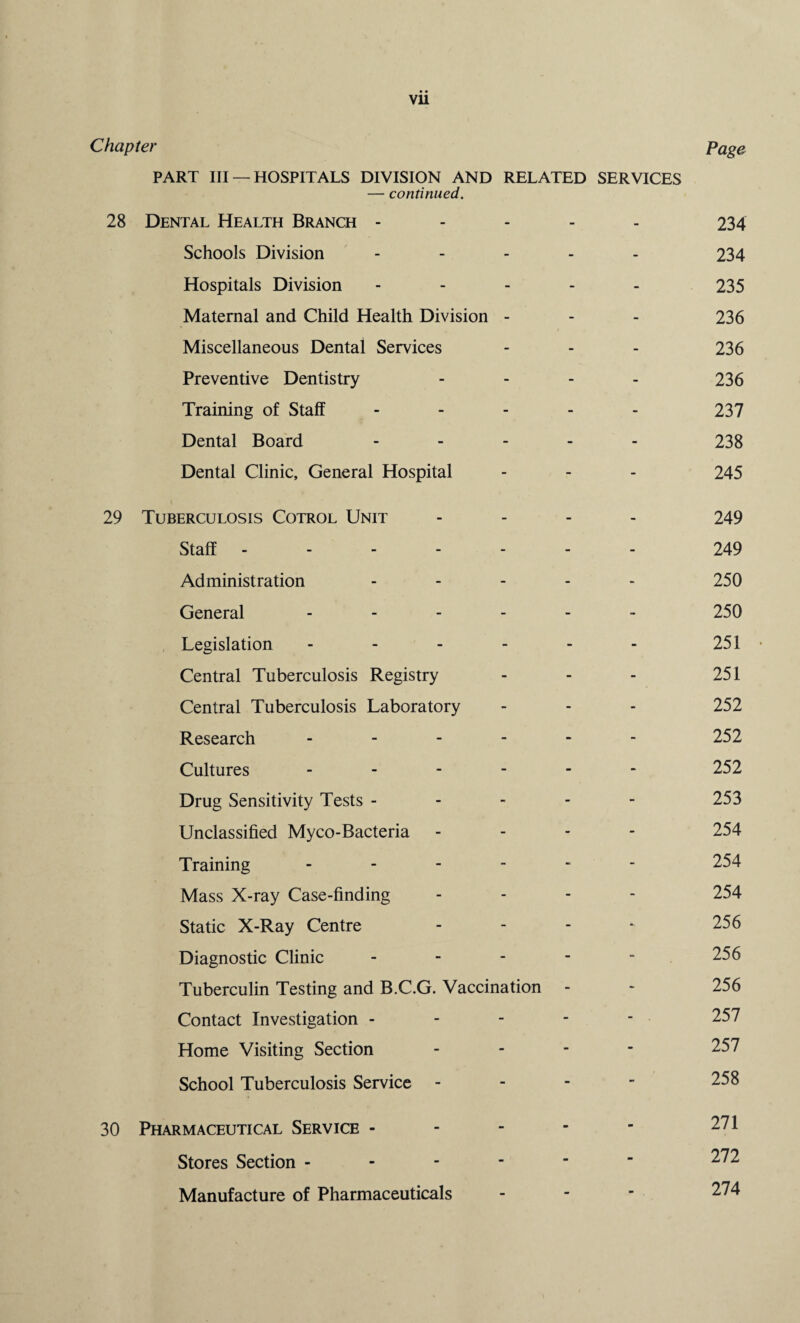 vu Chapter page PART III —HOSPITALS DIVISION AND RELATED SERVICES — continued. 28 Dental Health Branch ----- 234 Schools Division - 234 Hospitals Division ----- 235 Maternal and Child Health Division - - - 236 Miscellaneous Dental Services - - - 236 Preventive Dentistry - 236 Training of Staff - - - - - 237 Dental Board ----- 238 Dental Clinic, General Hospital - - - 245 29 Tuberculosis Cotrol Unit - 249 Staff.249 Administration ----- 250 General ------ 250 Legislation - - - - - - 251 • Central Tuberculosis Registry - - - 251 Central Tuberculosis Laboratory - - - 252 Research - - - - - - 252 Cultures ------ 252 Drug Sensitivity Tests - - - - - 253 Unclassified Myco-Bacteria - 254 Training ------ 254 Mass X-ray Case-finding - - - 254 Static X-Ray Centre - - - - 256 Diagnostic Clinic ----- 256 Tuberculin Testing and B.C.G. Vaccination - - 256 Contact Investigation - - - - - 257 Home Visiting Section - 257 School Tuberculosis Service - 258 30 Pharmaceutical Service - - - - ■ 271 Stores Section ------ 272 Manufacture of Pharmaceuticals - 274