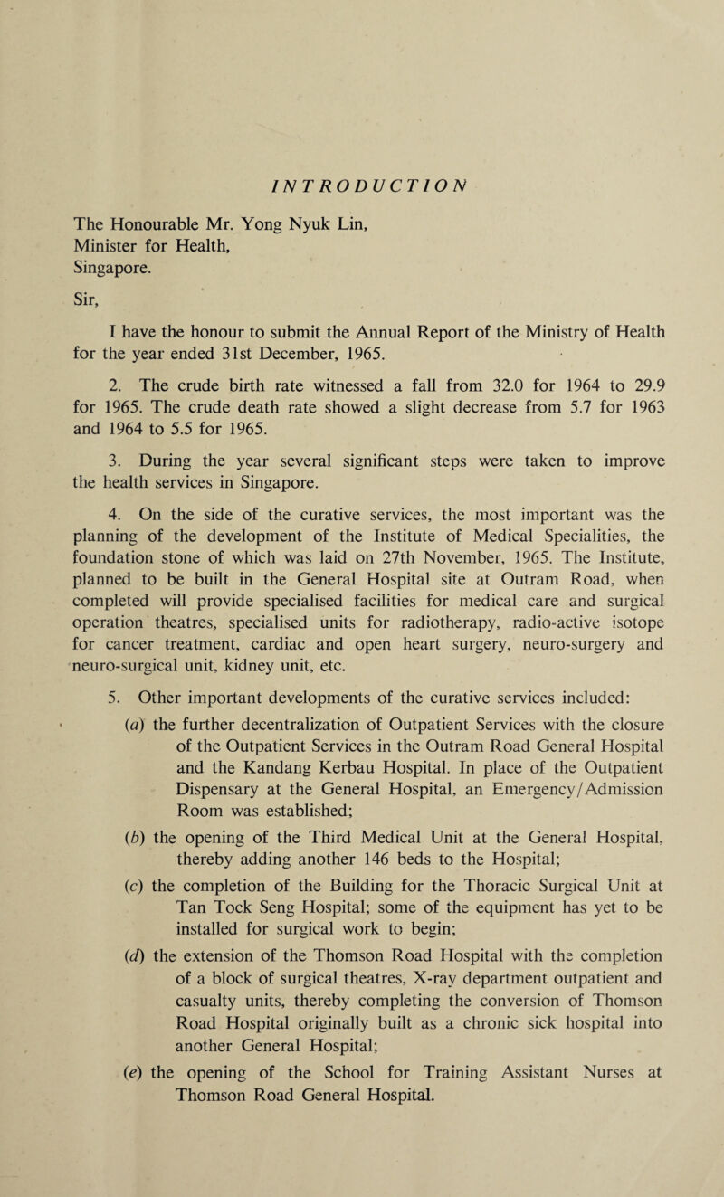 INTRODUCTION The Honourable Mr. Yong Nyuk Lin, Minister for Health, Singapore. Sir, I have the honour to submit the Annual Report of the Ministry of Health for the year ended 31st December, 1965. 2. The crude birth rate witnessed a fall from 32.0 for 1964 to 29.9 for 1965. The crude death rate showed a slight decrease from 5.7 for 1963 and 1964 to 5.5 for 1965. 3. During the year several significant steps were taken to improve the health services in Singapore. 4. On the side of the curative services, the most important was the planning of the development of the Institute of Medical Specialities, the foundation stone of which was laid on 27th November, 1965. The Institute, planned to be built in the General Hospital site at Outram Road, when completed will provide specialised facilities for medical care and surgical operation theatres, specialised units for radiotherapy, radio-active isotope for cancer treatment, cardiac and open heart surgery, neuro-surgery and neuro-surgical unit, kidney unit, etc. 5. Other important developments of the curative services included: (a) the further decentralization of Outpatient Services with the closure of the Outpatient Services in the Outram Road General Hospital and the Kandang Kerbau Hospital. In place of the Outpatient Dispensary at the General Hospital, an Emergency /Admission Room was established; (b) the opening of the Third Medical Unit at the General Hospital, thereby adding another 146 beds to the Hospital; (c) the completion of the Building for the Thoracic Surgical Unit at Tan Tock Seng Hospital; some of the equipment has yet to be installed for surgical work to begin; (d) the extension of the Thomson Road Hospital with the completion of a block of surgical theatres. X-ray department outpatient and casualty units, thereby completing the conversion of Thomson Road Hospital originally built as a chronic sick hospital into another General Hospital; (e) the opening of the School for Training Assistant Nurses at Thomson Road General Hospital.