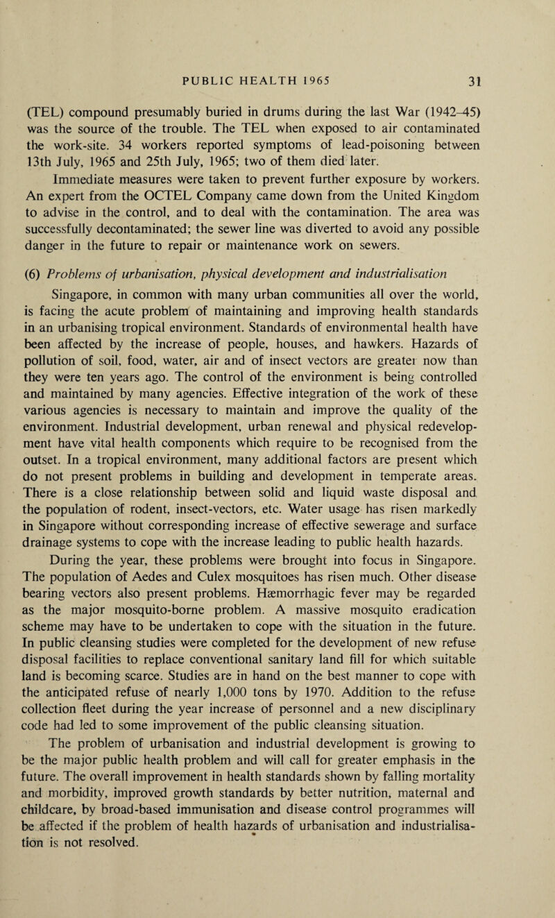 (TEL) compound presumably buried in drums during the last War (1942-45) was the source of the trouble. The TEL when exposed to air contaminated the work-site. 34 workers reported symptoms of lead-poisoning between 13th July, 1965 and 25th July, 1965; two of them died later. Immediate measures were taken to prevent further exposure by workers. An expert from the OCTEL Company came down from the United Kingdom to advise in the control, and to deal with the contamination. The area was successfully decontaminated; the sewer line was diverted to avoid any possible danger in the future to repair or maintenance work on sewers. (6) Problems of urbanisation, physical development and industrialisation Singapore, in common with many urban communities all over the world, is facing the acute problem of maintaining and improving health standards in an urbanising tropical environment. Standards of environmental health have been affected by the increase of people, houses, and hawkers. Hazards of pollution of soil, food, water, air and of insect vectors are greater now than they were ten years ago. The control of the environment is being controlled and maintained by many agencies. Effective integration of the work of these various agencies is necessary to maintain and improve the quality of the environment. Industrial development, urban renewal and physical redevelop¬ ment have vital health components which require to be recognised from the outset. In a tropical environment, many additional factors are present which do not present problems in building and development in temperate areas. There is a close relationship between solid and liquid waste disposal and the population of rodent, insect-vectors, etc. Water usage has risen markedly in Singapore without corresponding increase of effective sewerage and surface drainage systems to cope with the increase leading to public health hazards. During the year, these problems were brought into focus in Singapore. The population of Aedes and Culex mosquitoes has risen much. Other disease bearing vectors also present problems. Haemorrhagic fever may be regarded as the major mosquito-borne problem. A massive mosquito eradication scheme may have to be undertaken to cope with the situation in the future. In public cleansing studies were completed for the development of new refuse disposal facilities to replace conventional sanitary land fill for which suitable land is becoming scarce. Studies are in hand on the best manner to cope with the anticipated refuse of nearly 1,000 tons by 1970. Addition to the refuse collection fleet during the year increase of personnel and a new disciplinary code had led to some improvement of the public cleansing situation. The problem of urbanisation and industrial development is growing to be the major public health problem and will call for greater emphasis in the future. The overall improvement in health standards shown by falling mortality and morbidity, improved growth standards by better nutrition, maternal and childcare, by broad-based immunisation and disease control programmes will be affected if the problem of health hazards of urbanisation and industrialisa¬ tion is not resolved.