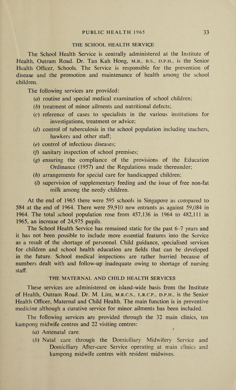 THE SCHOOL HEALTH SERVICE The School Health Service is centrally administered at the Institute of Health, Outram Road. Dr. Tan Kah Hong, m.b., b.s., d.p.h., is the Senior Health Officer, Schools. The Service is responsible for the prevention of disease and the promotion and maintenance of health among the school children. The following services are provided: (a) routine and special medical examination of school children; (b) treatment of minor ailments and nutritional defects; (c) reference of cases to specialists in the various institutions for investigations, treatment or advice; (id) control of tuberculosis in the school population including teachers, hawkers and other stalf; (e) control of infectious diseases; (/) sanitary inspection of school premises; (g) ensuring the compliance of the provisions of the Education Ordinance (1957) and the Regulations made thereunder; (h) arrangements for special care for handicapped children; (0 supervision of supplementary feeding and the issue of free non-fat milk among the needy children. At the end of 1965 there were 595 schools in Singapore as compared to 584 at the end of 1964. There were 59,910 new entrants as against 59,084 in 1964. The total school population rose from 457,136 in 1964 to 482,111 in 1965, an increase of 24,975 pupils. The School Health Service has remained static for the past 6-7 years and it has not been possible to include more essential features into the Service as a result of the shortage of personnel. Child guidance, specialised services for children and school health education are fields that can be developed in the future. School medical inspections are rather hurried because of numbers dealt with and follow-up inadequate owing to shortage of nursing staff. THE MATERNAL AND CHILD HEALTH SERVICES These services are administered on island-wide basis from the Institute of Health, Outram Road. Dr. M. Lim, m.r.c.s., l.r.c.p., d.p.h., is the Senior Health Officer, Maternal and Child Health. The main function is in preventive medicine although a curative service for minor ailments has been included. The following services are provided through the 32 main clinics, ten kampong midwife centres and 22 visiting centres: (a) Antenatal care. (b) Natal care through the Domiciliary Midwifery Service and Domiciliary After-care Service operating at main clinics and kampong midwife centres with resident midwives.
