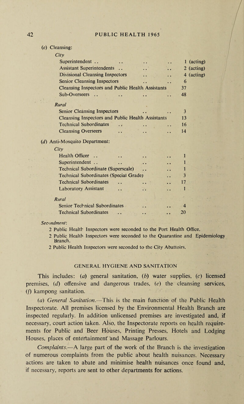 (c) Cleansing: City Superintendent 1 (acting) Assistant Superintendents 2 (acting) Divisional Cleansing Inspectors 4 (acting) Senior Cleansing Inspectors 6 Cleansing Inspectors and Public Health Assistants 37 Sub-Overseers 48 Rural Senior Cleansing Inspectors 3 Cleansing Inspectors and Public Health Assistants 13 Technical Subordinates 16 Cleansing Overseers 14 (d) Anti-Mosquito Department: City Health Officer 1 Superintendent 1 Technical Subordinate (Superscale) 1 Technical Subordinates (Special Grade) 3 Technical Subordinates .. .. 17 Laboratory Assistant 1 Rural Senior Technical Subordinates 4 Technical Subordinates 20 Secondment: 2 Public Health Inspectors were seconded to the Port Health Office. 2 Public Health Inspectors were seconded to the Quarantine and Epidemiology Branch. 2 Public Health Inspectors were seconded to the City Abattoirs. GENERAL HYGIENE AND SANITATION This includes: (a) general sanitation, (6) water supplies, (c) licensed premises, id) offensive and dangerous trades, O) the cleansing services, (/) kampong sanitation. (a) General Sanitation.—This is the main function of the Public Health Inspectorate. All premises licensed by the Environmental Health Branch are inspected regularly. In addition unlicensed premises are investigated and, if necessary, court action taken. Also, the Inspectorate reports on health require¬ ments for Public and Beer Houses, Printing Presses, Hotels and Lodging Houses, places of entertainment and Massage Parlours. Complaints.—A large part of the work of the Branch is the investigation of numerous complaints from the public about health nuisances. Necessary actions are taken to abate and minimise health nuisances once found and, if necessary, reports are sent to other departments for actions.