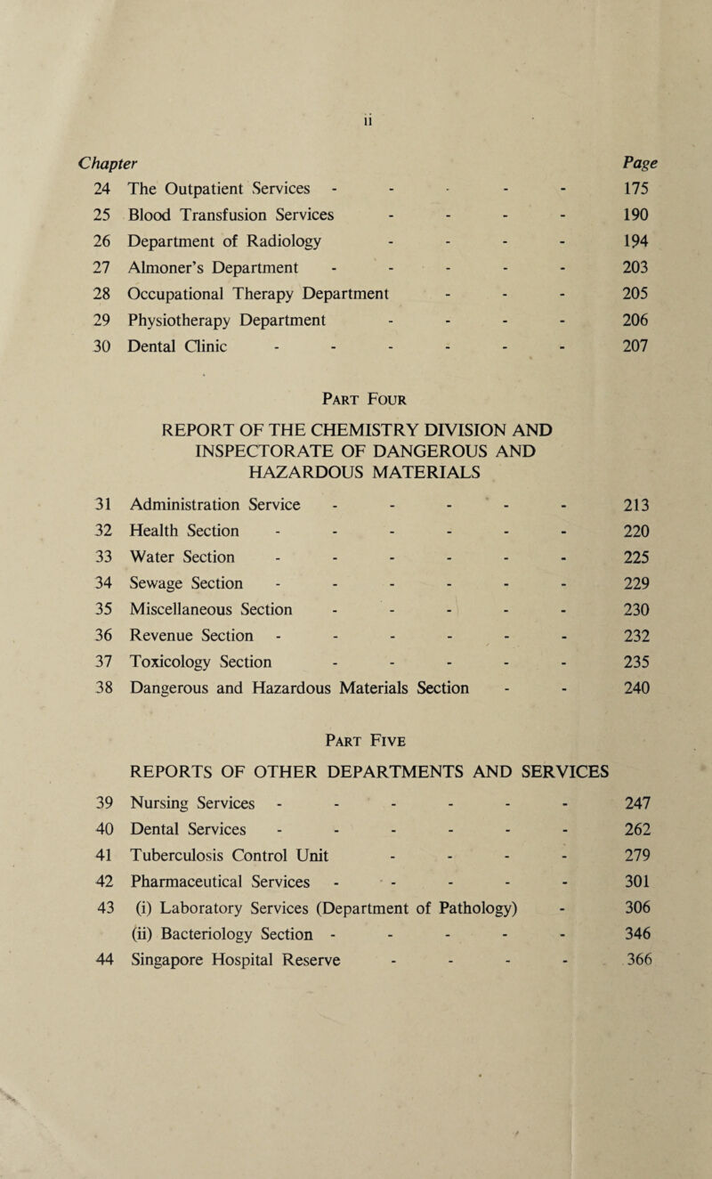 Chapter Page 24 The Outpatient Services - - - - - 175 25 Blood Transfusion Services - - - - 190 26 Department of Radiology - - - - 194 27 Almoner’s Department ----- 203 28 Occupational Therapy Department - - - 205 29 Physiotherapy Department - - - - 206 30 Dental Ginic ------ 207 Part Four REPORT OF THE CHEMISTRY DIVISION AND INSPECTORATE OF DANGEROUS AND HAZARDOUS MATERIALS 31 Administration Service - - - - - 213 32 Health Section ------ 220 33 Water Section ------ 225 34 Sewage Section ------ 229 35 Miscellaneous Section ----- 230 36 Revenue Section ------ 232 37 Toxicology Section ----- 235 38 Dangerous and Hazardous Materials Section - - 240 Part Five REPORTS OF OTHER DEPARTMENTS AND SERVICES 39 Nursing Services ------ 247 40 Dental Services ------ 262 41 Tuberculosis Control Unit - - - - 279 42 Pharmaceutical Services - - - - - 301 43 (i) Laboratory Services (Department of Pathology) - 306 (ii) Bacteriology Section ----- 346 44 Singapore Hospital Reserve - - - - 366