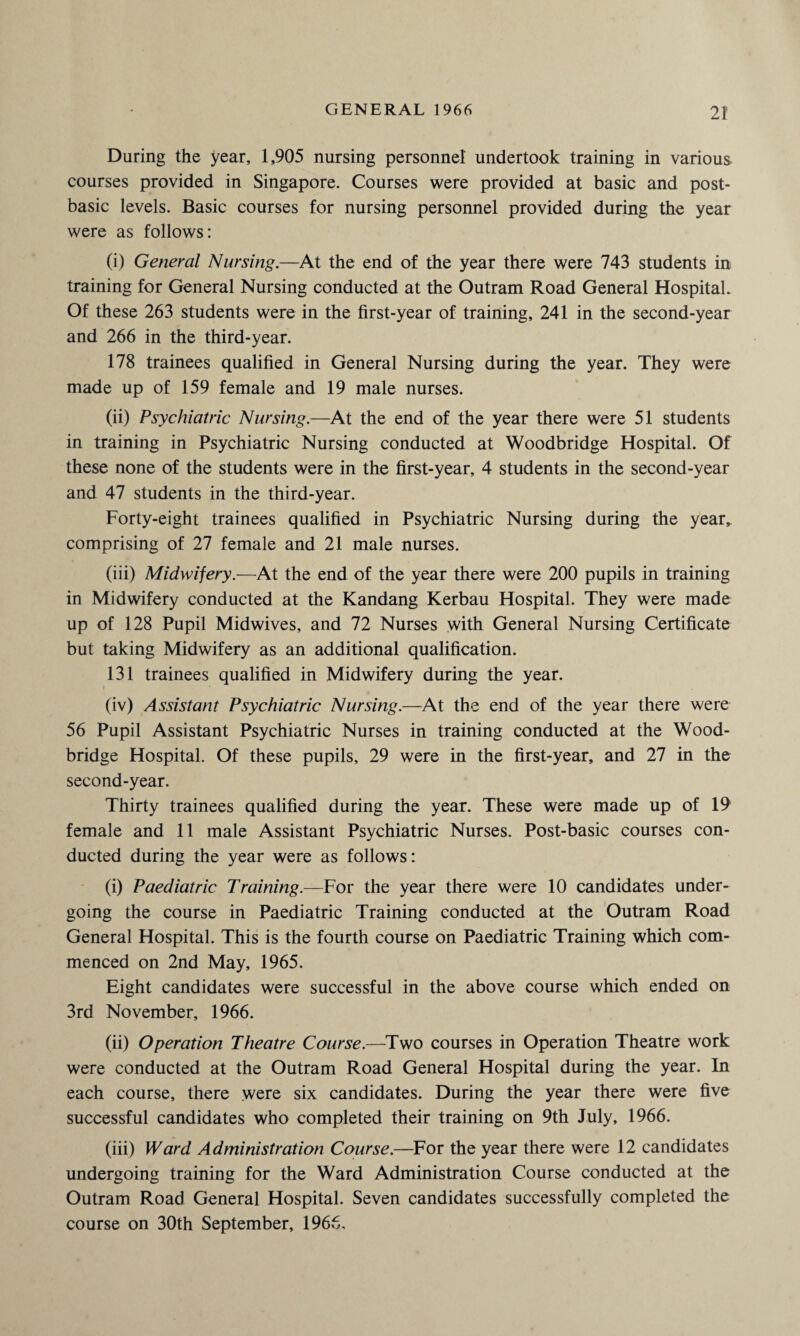 During the year, 1,905 nursing personnel undertook training in various courses provided in Singapore. Courses were provided at basic and post- basic levels. Basic courses for nursing personnel provided during the year were as follows: (i) General Nursing.—At the end of the year there were 743 students in training for General Nursing conducted at the Outram Road General Hospital. Of these 263 students were in the first-year of training, 241 in the second-year and 266 in the third-year. 178 trainees qualified in General Nursing during the year. They were made up of 159 female and 19 male nurses. (ii) Psychiatric Nursing.—At the end of the year there were 51 students in training in Psychiatric Nursing conducted at Woodbridge Hospital. Of these none of the students were in the first-year, 4 students in the second-year and 47 students in the third-year. Forty-eight trainees qualified in Psychiatric Nursing during the year, comprising of 27 female and 21 male nurses. (iii) Midwifery.—At the end of the year there were 200 pupils in training in Midwifery conducted at the Kandang Kerbau Hospital. They were made up of 128 Pupil Midwives, and 72 Nurses with General Nursing Certificate but taking Midwifery as an additional qualification. 131 trainees qualified in Midwifery during the year. (iv) Assistant Psychiatric Nursing.—At the end of the year there were 56 Pupil Assistant Psychiatric Nurses in training conducted at the Wood- bridge Hospital. Of these pupils, 29 were in the first-year, and 27 in the second-year. Thirty trainees qualified during the year. These were made up of 19 female and 11 male Assistant Psychiatric Nurses. Post-basic courses con¬ ducted during the year were as follows: (i) Paediatric Training.—For the year there were 10 candidates under¬ going the course in Paediatric Training conducted at the Outram Road General Hospital. This is the fourth course on Paediatric Training which com¬ menced on 2nd May, 1965. Eight candidates were successful in the above course which ended on 3rd November, 1966. (ii) Operation Theatre Course.—Two courses in Operation Theatre work were conducted at the Outram Road General Hospital during the year. In each course, there were six candidates. During the year there were five successful candidates who completed their training on 9th July, 1966. (iii) Ward Administration Course.—For the year there were 12 candidates undergoing training for the Ward Administration Course conducted at the Outram Road General Hospital. Seven candidates successfully completed the course on 30th September, 1966.