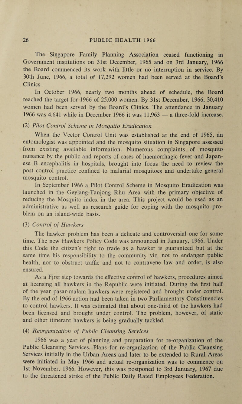 The Singapore Family Planning Association ceased functioning in Government institutions on 31st December, 1965 and on 3rd January, 1966 the Board commenced its work with little or no interruption in service. By 30th June, 1966, a total of 17,292 women had been served at the Board’s Clinics. In October 1966, nearly two months ahead of schedule, the Board reached the target for 1966 of 25,000 women. By 31st December, 1966, 30,410 women had been served by the Board’s Clinics. The attendance in January 1966 was 4,641 while in December 1966 it was 11,963 — a three-fold increase. (2) Pilot Control Scheme in Mosquito Eradication When the Vector Control Unit was established at the end of 1965, an entomologist was appointed and the mosquito situation in Singapore assessed from existing available information. Numerous complaints of mosquito nuisance by the public and reports of cases of haemorrhagic fever and Japan¬ ese B encephalitis in hospitals, brought into focus the need to review the post control practice confined to malarial mosquitoes and undertake general mosquito control. In September 1966 a Pilot Control Scheme in Mosquito Eradication was launched in the Geylang-Tanjong Rhu Area with the primary objective of reducing the Mosquito index in the area. This project would be used as an administrative as well as research guide for coping with the mosquito pro¬ blem on an island-wide basis. (3) Control of Hawkers The hawker problem has been a delicate and controversial one for some time. The new Hawkers Policy Code was announced in January, 1966. Under this Code the citizen’s right to trade as a hawker is guaranteed but at the same time his responsibility to the community viz. not to endanger public health, nor to obstruct traffic and not to contravene law and order, is also ensured. As a First step towards the effective control of hawkers, procedures aimed at licensing all hawkers in the Republic were initiated. During the first half of the year pasar-malam hawkers were registered and brought under control. By the end of 1966 action had been taken in two Parliamentary Constituencies to control hawkers. It was estimated that about one-third of the hawkers had been licensed and brought under control. The problem, however, of static and other itinerant hawkers is being gradually tackled. (4) Reorganization of Public Cleansing Services 1966 was a year of planning and preparation for re-organization of the Public Cleansing Services. Plans for re-organization of the Public Cleansing Services initially in the Urban Areas and later to be extended to Rural Areas were initiated in May 1966 and actual re-organization was to commence on 1st November, 1966. However, this was postponed to 3rd January, 1967 due to the threatened strike of the Public Daily Rated Employees Federation.