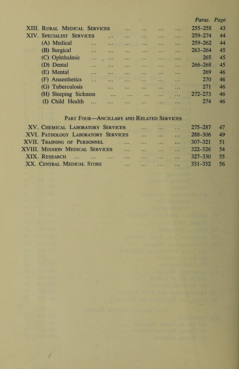 XIII. Rural Medical Services XIV. Specialist Services (A) Medical (B) Surgical (C) Ophthalmic ... . (D) Dental (E) Mental (F) Anaesthetics (G) Tuberculosis (H) Sleeping Sickness (I) Child Health . Paras. Page 255-258 43 259-274 44 259-262 44 263-264 45 265 45 266-268 45 269 46 270 46 271 46 272-273 46 274 46 Part Four—Ancillary and Related Services XV. Chemical Laboratory Services XVI. Pathology Laboratory Services XVII. Training of Personnel XVIII. Mission Medical Services XIX. Research . XX. Central Medical Store 275-287 47 288-306 49 307-321 51 322-326 54 327-330 55 331-332 56