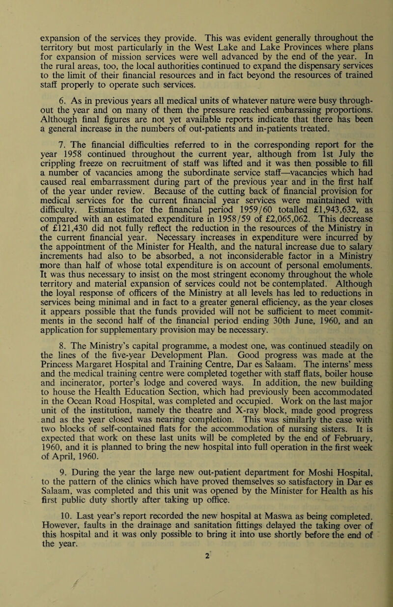 expansion of the services they provide. This was evident generally throughout the territory but most particularly in the West Lake and Lake Provinces where plans for expansion of mission services were well advanced by the end of the year. In the rural areas, too, the local authorities continued to expand the dispensary services to the limit of their financial resources and in fact beyond the resources of trained staff properly to operate such services. 6. As in previous years all medical units of whatever nature were busy through¬ out the year and on many of them the pressure reached embarassing proportions. Although final figures are not yet available reports indicate that there has been a general increase in the numbers of out-patients and in-patients treated. 7. The financial difficulties referred to in the corresponding report for the year 1958 continued throughout the current year, although from 1st July the crippling freeze on recruitment of staff was lifted and it was then possible to fill a number of vacancies among the subordinate service staff—vacancies which had caused real embarrassment during part of the previous year and in the first half of the year under review. Because of the cutting back of financial provision for medical services for the current financial year services were maintained with difficulty. Estimates for the financial period 1959/60 totalled £1,943,632, as compared with an estimated expenditure in 1958/59 of £2,065,062. This decrease of £121,430 did not fully reflect the reduction in the resources of the Ministry in the current financial year. Necessary increases in expenditure were incurred by the appointment of the Minister for Health, and the natural increase due to salary increments had also to be absorbed, a not inconsiderable factor in a Ministry more than half of whose total expenditure is on account of personal emoluments. It was thus necessary to insist on the most stringent economy throughout the whole territory and material expansion of services could not be contemplated. Although the loyal response of officers of the Ministry at all levels has led to reductions in services being minimal and in fact to a greater general efficiency, as the year closes it appears possible that the funds provided will not be sufficient to meet commit¬ ments in the second half of the financial period ending 30th June, 1960, and an application for supplementary provision may be necessary. 8. The Ministry’s capital programme, a modest one, was continued steadily on the lines of the five-year Development Plan. Good progress was made at the Princess Margaret Hospital and Training Centre, Dar es Salaam. The interns’ mess and the medical training centre were completed together with staff flats, boiler house and incinerator, porter’s lodge and covered ways. In addition, the new building to house the Health Education Section, which had previously been accommodated in the Ocean Road Hospital, was completed and occupied. Work on the last major unit of the institution, namely the theatre and X-ray block, made good progress and as the year closed was nearing completion. This was similarly the case with two blocks of self-contained flats for the accommodation of nursing sisters. It is expected that work on these last units will be completed by the end of February, 1960, and it is planned to bring the new hospital into full operation in the first week of April, 1960. 9. During the year the large new out-patient department for Moshi Hospital, to the pattern of the clinics which have proved themselves so satisfactory in Dar es Salaam, was completed and this unit was opened by the Minister for Health as his first public duty shortly after taking up office. 10. Last year’s report recorded the new hospital at Maswa as being completed. However, faults in the drainage and sanitation fittings delayed the taking over of this hospital and it was only possible to bring it into use shortly before the end of the year.