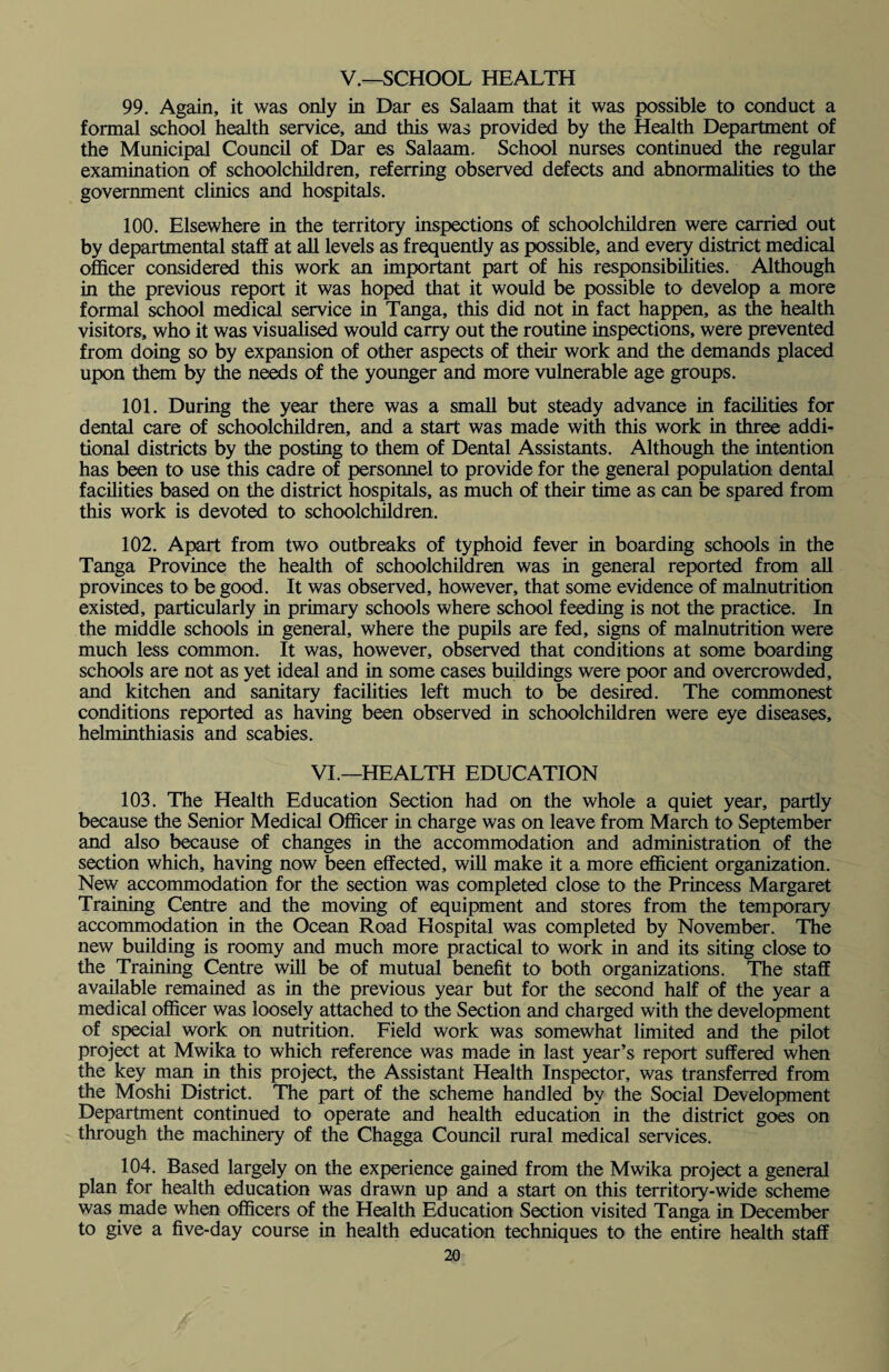 V.—SCHOOL HEALTH 99. Again, it was only in Dar es Salaam that it was possible to conduct a formal school health service, and this was provided by the Health Department of the Municipal Council of Dar es Salaam. School nurses continued the regular examination of schoolchildren, referring observed defects and abnormalities to the government clinics and hospitals. 100. Elsewhere in the territory inspections of schoolchildren were carried out by departmental staff at all levels as frequently as possible, and every district medical officer considered this work an important part of his responsibilities. Although in the previous report it was hoped that it would be possible to develop a more formal school medical service in Tanga, this did not in fact happen, as the health visitors, who it was visualised would carry out the routine inspections, were prevented from doing so by expansion of other aspects of their work and the demands placed upon them by the needs of the younger and more vulnerable age groups. 101. During the year there was a small but steady advance in facilities for dental care of schoolchildren, and a start was made with this work in three addi¬ tional districts by the posting to them of Dental Assistants. Although the intention has been to use this cadre of personnel to provide for the general population dental facilities based on the district hospitals, as much of their time as can be spared from this work is devoted to schoolchildren. 102. Apart from two outbreaks of typhoid fever in boarding schools in the Tanga Province the health of schoolchildren was in general reported from all provinces to be good. It was observed, however, that some evidence of malnutrition existed, particularly in primary schools where school feeding is not the practice. In the middle schools in general, where the pupils are fed, signs of malnutrition were much less common. It was, however, observed that conditions at some boarding schools are not as yet ideal and in some cases buildings were poor and overcrowded, and kitchen and sanitary facilities left much to be desired. The commonest conditions reported as having been observed in schoolchildren were eye diseases, helminthiasis and scabies. VI.—HEALTH EDUCATION 103. The Health Education Section had on the whole a quiet year, partly because the Senior Medical Officer in charge was on leave from March to September and also because of changes in the accommodation and administration of the section which, having now been effected, will make it a more efficient organization. New accommodation for the section was completed close to the Princess Margaret Training Centre and the moving of equipment and stores from the temporary accommodation in the Ocean Road Hospital was completed by November. The new building is roomy and much more practical to work in and its siting close to the Training Centre will be of mutual benefit to both organizations. The staff available remained as in the previous year but for the second half of the year a medical officer was loosely attached to the Section and charged with the development of special work on nutrition. Field work was somewhat limited and the pilot project at Mwika to which reference was made in last year’s report suffered when the key man in this project, the Assistant Health Inspector, was transferred from the Moshi District. The part of the scheme handled by the Social Development Department continued to operate and health education in the district goes on through the machinery of the Chagga Council rural medical services. 104. Based largely on the experience gained from the Mwika project a general plan for health education was drawn up and a start on this territory-wide scheme was made when officers of the Health Education Section visited Tanga in December to give a five-day course in health education techniques to the entire health staff