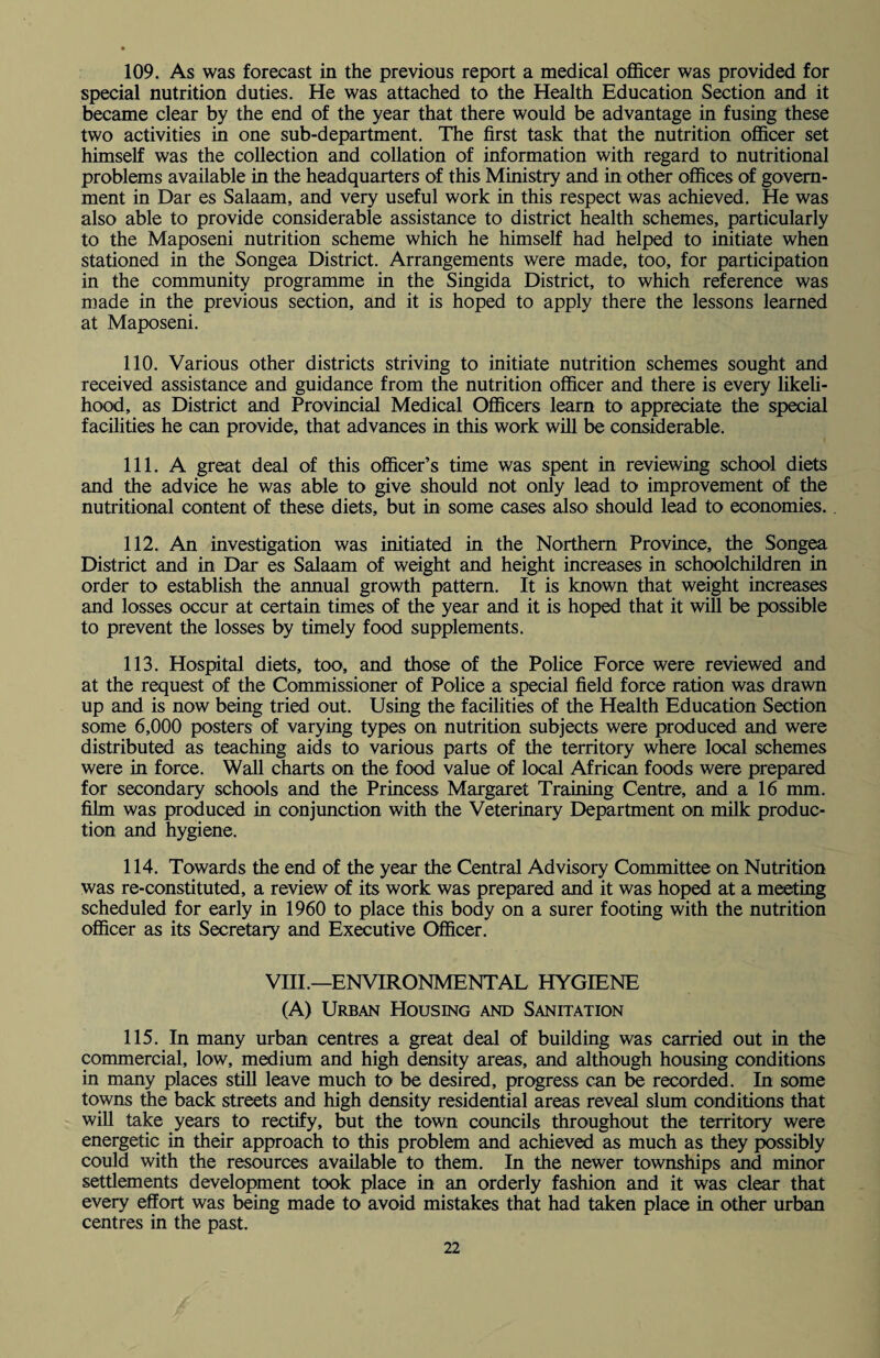 109. As was forecast in the previous report a medical officer was provided for special nutrition duties. He was attached to the Health Education Section and it became clear by the end of the year that there would be advantage in fusing these two activities in one sub-department. The first task that the nutrition officer set himself was the collection and collation of information with regard to nutritional problems available in the headquarters of this Ministry and in other offices of govern¬ ment in Dar es Salaam, and very useful work in this respect was achieved. He was also able to provide considerable assistance to district health schemes, particularly to the Maposeni nutrition scheme which he himself had helped to initiate when stationed in the Songea District. Arrangements were made, too, for participation in the community programme in the Singida District, to which reference was made in the previous section, and it is hoped to apply there the lessons learned at Maposeni. 110. Various other districts striving to initiate nutrition schemes sought and received assistance and guidance from the nutrition officer and there is every likeli¬ hood, as District and Provincial Medical Officers learn to appreciate the special facilities he can provide, that advances in this work will be considerable. 111. A great deal of this officer’s time was spent in reviewing school diets and the advice he was able to give should not only lead to improvement of the nutritional content of these diets, but in some cases also should lead to economies. 112. An investigation was initiated in the Northern Province, the Songea District and in Dar es Salaam of weight and height increases in schoolchildren in order to establish the annual growth pattern. It is known that weight increases and losses occur at certain times of the year and it is hoped that it will be possible to prevent the losses by timely food supplements. 113. Hospital diets, too, and those of the Police Force were reviewed and at the request of the Commissioner of Police a special field force ration was drawn up and is now being tried out. Using the facilities of the Health Education Section some 6,000 posters of varying types on nutrition subjects were produced and were distributed as teaching aids to various parts of the territory where local schemes were in force. Wall charts on the food value of local African foods were prepared for secondary schools and the Princess Margaret Training Centre, and a 16 mm. film was produced in conjunction with the Veterinary Department on milk produc¬ tion and hygiene. 114. Towards the end of the year the Central Advisory Committee on Nutrition was re-constituted, a review of its work was prepared and it was hoped at a meeting scheduled for early in 1960 to place this body on a surer footing with the nutrition officer as its Secretary and Executive Officer. VIII.—ENVIRONMENTAL HYGIENE (A) Urban Housing and Sanitation 115. In many urban centres a great deal of building was carried out in the commercial, low, medium and high density areas, and although housing conditions in many places still leave much to be desired, progress can be recorded. In some towns the back streets and high density residential areas reveal slum conditions that will take years to rectify, but the town councils throughout the territory were energetic in their approach to this problem and achieved as much as they possibly could with the resources available to them. In the newer townships and minor settlements development took place in an orderly fashion and it was clear that every effort was being made to avoid mistakes that had taken place in other urban centres in the past.