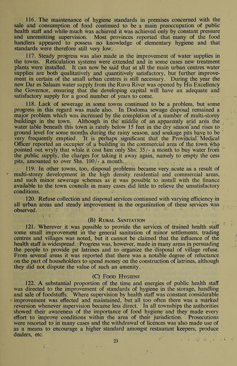 116. The maintenance of hygiene standards in premises concerned with the sale and consumption of food continued to be a main preoccupation of public health staff and while much was achieved it was achieved only by constant pressure and unremitting supervision. Most provinces reported that many of the food handlers appeared to possess no knowledge of elementary hygiene and that standards were therefore still very low. 117. Steady progress was also made in the improvement of water supplies in the towns. Reticulation systems were extended and in some cases new treatment plants were installed. It can now be said that at all the main urban centres water supplies are both qualitatively and quantitively satisfactory, but further improve¬ ment in certain of the small urban centres is still necessary. During the year the new Dar es Salaam water supply from the Ruvu River was opened by His Excellency the Governor, ensuring that the developing capital will have an adequate and satisfactory supply for a good number of years to come. 118. Lack of sewerage in some towns continued to be a problem, but some progress in this regard was made also. In Dodoma sewage disposal remained a major problem which was increased by the completion of a number of multi-storey buildings in the town. Although in the' middle of an apparently arid area the water table beneath this town is rarely below 15 feet in the dry season and rises to ground level for some months during the rainy season, and soakage pits have to be very frequently emptied. It is perhaps significant that' the Provincial' Medical Officer reported an occupier of a building'in the commercial area of the town who pointed out wryly that while it cost him only Shs'. 35/- a month to buy Water from the public supply,- the charges for taking it away again, namely to empty the cess pits, amounted to over Shs. 100/-,a month.,,-,. f 119. In other towns, too, disposal problems became very:acute as a result of multi-storey development in the high density residential ■ and commercial areas, and such minor sewerage schemes as if was possible' to install with the finance available to the town councils in many cases did little to relieve the unsatisfactory conditions. > : r - : ; 120. Refuse collection and disposal services continued with varying efficiency in all urban areas and steady improvement in the organization of these services was observed, ’ : 0 : c ]: - :  \ ! (B) Rural Sanitation 121. Wherever it was possible to provide the services Of trained health staff some small improvement in the general sanitation of minor settlements, trading centres and villages was noted, but it cannot be claimed that the influence of the health staff is widespread.:Progress was, however, made in many areas in persuading the people to provide pit latrines and to organize the disposal of village refuse. From several areas it was reported that there was a notable degree of reluctance on the part of householders to spend money on the construction of latrines, although they did not dispute the value of such an amenity. (C) Food Hygiene 122. A substantial proportion of the time and energies of public health staff was directed to the improvement of standards of hygiene in the storage, handling and sale of foodstuffs. Where supervision by health staff was constant considerable improvement was effected and maintained, but all too often there was a marked reversion whenever supervision became less direct. In all townships the authorities showed their awareness of the importance of food hygiene and they made every effort to improve conditions within the area of their jurisdiction. Prosecutions were resorted to in many cases and the withdrawal of licences was also made use of as a means to encourage a higher standard amongst restaurant keepers, produce dealers, etc.