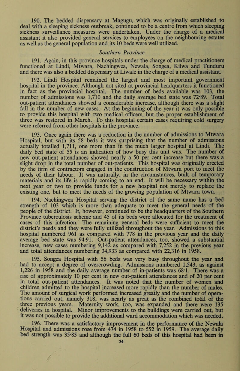 190. The bedded dispensary at Magugu, which was originally established to deal with a sleeping sickness outbreak, continued to be a centre from which sleeping sickness surveillance measures were undertaken. Under the charge of a medical assistant it also provided general services to employees on the neighbouring estates as well as the general population and its 10 beds were well utilized. Southern Province 191. Again, in this province hospitals under the charge of medical practitioners functioned at Lindi, Mtwara, Nachingwea, Newala, Songea, Kilwa and Tunduru and there was also a bedded dispensary at Liwale in the charge of a medical assistant. 192. Lindi Hospital remained the largest and most important government hospital in the province. Although not sited at provincial headquarters it functioned in fact as the provincial hospital. The number of beds available was 103, the number of admissions was 1,710 and the daily average bed state was 72*89. Total out-patient attendances showed a considerable increase, although there was a slight fall in the number of new cases. At the beginning of the year it was only possible to provide this hospital with two medical officers, but the proper establishment of three was restored in March. To this hospital certain cases requiring cold surgery were referred from other hospitals in the province. 193. Once again there was a reduction in the number of admissions to Mtwara Hospital, but with its 58 beds it was surprising that the number of admissions actually totalled 1,711, one more than in the much larger hospital at Lindi. The daily bed state of 55 is an indication of how busy this unit was. The number of new out-patient attendances showed nearly a 50 per cent increase but there was a slight drop in the total number of out-patients. This hospital was originally erected by the firm of contractors engaged in the construction of Mtwara port to meet the needs of their labour. It was naturally, in the circumstances, built of temporary materials and its life is rapidly coming to an end. It will be necessary within the next year or two to provide funds for a new hospital not merely to replace the existing one, but to meet the needs of the growing population of Mtwara town. 194. Nachingwea Hospital serving the district of the same name has a bed strength of 103 which is more than adequate to meet the general needs of the people of the district. It, however, continued to be the headquarters of the Southern Province tuberculosis scheme and 45 of its beds were allocated for the treatment of cases of this infection. The remaining general beds were sufficient to meet the district’s needs and they were fully utilized throughout the year. Admissions to this hospital numbered 961 as compared with 778 in the previous year and the daily average bed state was 94*91. Out-patient attendances, too, showed a substantial increase, new cases numbering 9,142 as compared with 7,252 in the previous year and total attendances numbering 34,933 as compared with 22,316 in 1958. 195. Songea Hospital with 56 beds was very busy throughout the year and had to accept a degree of overcrowding. Admissions numbered 1,543, as against 1,226 in 1958 and the daily average number of in-patients was 68*1. There was a rise of approximately 10 per cent in new out-patient attendances and of 20 per cent in total out-patient attendances. It was noted that the number of women and children admitted to the hospital increased more rapidly than the number of males. The amount of surgical work performed increased greatly and the number of opera¬ tions carried out, namely 318, was nearly as great as the combined total of the three previous years. Maternity work, too, was expanded and there were 135 deliveries in hospital. Minor improvements to the buildings were carried out, but it was not possible to provide the additional ward accommodation which was needed. 196. There was a satisfactory improvement in the performance of the Newala Hospital and admissions rose from 474 in 1958 to 552 in 1959. The average daily bed strength was 35*85 and although the full 60 beds of this hospital had been in