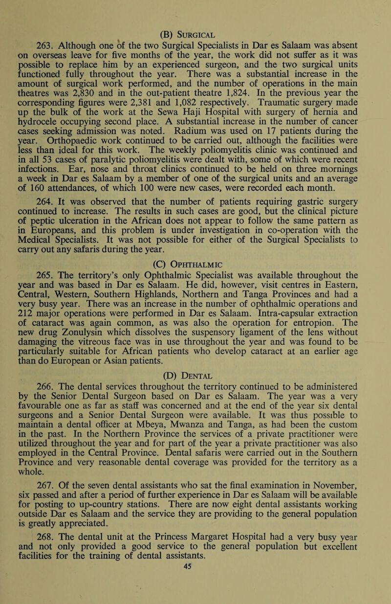 (B) Surgical 263. Although one of the two Surgical Specialists in Dar es Salaam was absent on overseas leave for five months of the year, the work did not suffer as it was possible to replace him by an experienced surgeon, and the two> surgical units functioned fully throughout the year. There was a substantial increase in the amount of surgical work performed, and the number of operations in the main theatres was 2,830 and in the out-patient theatre 1,824. In the previous year the corresponding figures were 2,381 and 1,082 respectively. Traumatic surgery made up the bulk of the work at the Sewa Haji Hospital with surgery of hernia and hydrocele occupying second place. A substantial increase in the number of cancer cases seeking admission was noted. Radium was used on 17 patients during the year. Orthopaedic work continued to be carried out, although the facilities were less than ideal for this work. The weekly poliomyelitis clinic was continued and in all 53 cases of paralytic poliomyelitis were dealt with, some of which were recent infections. Ear, nose and throat clinics continued to be held on three mornings a week in Dar es Salaam by a member of one of the surgical units and an average of 160 attendances, of which 100 were new cases, were recorded each month. 264. It was observed that the number of patients requiring gastric surgery continued to increase. The results in such cases are good, but the clinical picture of peptic ulceration in the African does not appear to follow the same pattern as in Europeans, and this problem is under investigation in co-operation with the Medical Specialists. It was not possible for either of the Surgical Specialists to carry out any safaris during the year. (C) Ophthalmic 265. The territory’s only Ophthalmic Specialist was available throughout the year and was based in Dar es Salaam. He did, however, visit centres in Eastern, Central, Western, Southern Highlands, Northern and Tanga Provinces and had a very busy year. There was an increase in the number of ophthalmic operations and 212 major operations were performed in Dar es Salaam. Intra-capsular extraction of cataract was again common, as was also the operation for entropion. The new drug Zonulysin which dissolves the suspensory ligament of the lens without damaging the vitreous face was in use throughout the year and was found to be particularly suitable for African patients who develop cataract at an earlier age than do European or Asian patients. (D) Dental 266. The dental services throughout the territory continued to be administered by the Senior Dental Surgeon based on Dar es Salaam. The year was a very favourable one as far as staff was concerned and at the end of the year six dental surgeons and a Senior Dental Surgeon were available. It was thus possible to maintain a dental officer at Mbeya, Mwanza and Tanga, as had been the custom in the past. In the Northern Province the services of a private practitioner were utilized throughout the year and for part of the year a private practitioner was also employed in the Central Province. Dental safaris were carried out in the Southern Province and very reasonable dental coverage was provided for the territory as a whole. 267. Of the seven dental assistants who sat the final examination in November, six passed and after a period of further experience in Dar es Salaam will be available for posting to up-country stations. There are now eight dental assistants working outside Dar es Salaam and the service they are providing to the general population is greatly appreciated. 268. The dental unit at the Princess Margaret Hospital had a very busy year and not only provided a good service to the general population but excellent facilities for the training of dental assistants.