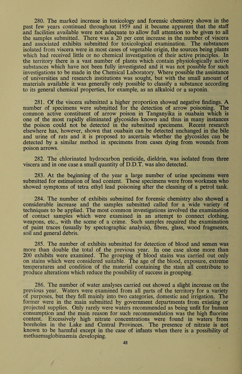 280. The marked increase in toxicology and forensic chemistry shown in the past few years continued throughout 1959 and it became apparent that the staff and facilities available were not adequate to allow full attention to be given to all the samples submitted. There was a 20 per cent increase in the number of viscera and associated exhibits submitted for toxicological examination. The substances isolated from viscera were in most cases of vegetable origin, the sources being plants which had received little or no chemical investigation of their active principles. In the territory there is a vast number of plants which contain physiologically active substances which have not been fully investigated and it was not possible for such investigations to be made in the Chemical Laboratory. Where possible the assistance of universities and research institutions was sought, but with the small amount of materials available it was generally only possible to classify a substance according to its general chemical properties, for example, as an alkaloid or a saponin. 281. Of the viscera submitted a higher proportion showed negative findings. A number of specimens were submitted for the detection of arrow poisoning. The common active constituent of arrow poison in Tanganyika is ouabain which is one of the most rapidly eliminated glycosides known and thus in many instances the poison could not be detected in the submitted specimens. Recent research elsewhere has, however, shown that ouabain can be detected unchanged in the bile and urine of rats and it is proposed to ascertain whether the glycosides can be detected by a similar method in specimens from cases dying from wounds from poison arrows. 282. The chlorinated hydrocarbon pesticide, dieldrin, was isolated from three viscera and in one case a small quantity of D.D.T. was also detected. 283. At the beginning of the year a large number of urine specimens were submitted for estimation of lead content. These specimens were from workmen who showed symptoms of tetra ethyl lead poisoning after the cleaning of a petrol tank. 284. The number of exhibits submitted for forensic chemistry also showed a considerable increase and the samples submitted called for a wide variety of techniques to be applied. The most common investigations involved the examination of contact samples which were examined in an attempt to connect clothing, weapons, etc., with the scene of a crime. Such samples required the examination of paint traces (usually by spectographic analysis), fibres, glass, wood fragments, soil and general debris. 285. The number of exhibits submitted for detection of blood and semen was more than double the total of the previous year. In one case alone more than 200 exhibits were examined. The grouping of blood stains was carried out only on stains which were considered suitable. The age of the blood, exposure, extreme temperatures and condition of the material containing the stain all contribute to produce alterations which reduce the possibility of success in grouping. 286. The number of water analyses carried out showed a slight increase on the previous year. Waters were examined from all parts of the territory for a variety of purposes, but they fell mainly into two categories, domestic and irrigation. The former were in the main submitted by government departments from existing or projected supplies. Only rarely were waters recommended as being unfit for human consumption and the main reason for such recommendation was the high fluorine content. Excessively high nitrate concentrations were found in waters from boreholes in the Lake and Central Provinces. The presence of nitrate is not known to be harmful except in the case of infants when there is a possibility of methaemaglobinaemia developing.