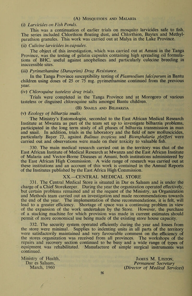 (A) Mosquitoes and Malaria (i) Larvicides on Fish Ponds. This was a continuation of earlier trials on mosquito larvicides safe to fish. The series included Chlorthion floating dust, and Chlorthion, Baytex and Methyl- parathion granules. This work was carried out at Malya in the Lake Province. (ii) Culicine larvicides in capsules. The object of this investigation, which was carried out at Amani in the Tanga Province, was the testing of gelatin capsules containing high spreading oil formula¬ tions of BHC, useful against anophelines and particularly culecine breeding in inaccessible sites. (iii) Pyrimethamine (Daraprim) Drug Resistance. In the Tanga Province susceptibility testing of Plasmodium falciparum in Bantu children using doses of 25 or 75 mg. pyrimethamine continued from the previous year. (iv) Chloroquine tasteless drug trials. Trials were completed in the Tanga Province and at Morogoro of various tasteless or disguised chloroquine salts amongst Bantu children. (B) Snails and Bilharzia (v) Ecology of bilharzia snails. The Ministry’s Entomologist, seconded to the East African Medical Research Institute at Mwanza as part of the team set up to investigate bilharzia problems, participated in the long term study of all phases of bilharzia transmission in man and snail. In addition, trials in the laboratory and the field of new molluscicides, particularly Bayer 73, against Bulinus tropicus and Biomphalaria pfeifferi were carried out and observations were made on their toxicity to valuable fish. 330. The main medical research carried out in the territory was that of the East African Institute of Medical Research at Mwanza and the East African Institute of Malaria and Vector-Borne Diseases at Amani, both institutions administered by the East African High Commission. A wide range of research was carried out at these institutions and an account of this work is contained in the Annual Reports of the Institutes published by the East Africa High Commission. XX.—CENTRAL MEDICAL STORE 331. The Central Medical Store is situated in Dar es Salaam and is under the charge of a Chief Storekeeper. During the year the organization operated effectively, but certain problems remained and at the request of the Ministry, an Organization and Methods team carried out an investigation and made recommendations towards the end of the year. The implementation of these recommendations, it is felt, will lead to a greater efficiency. Shortage of space was a continuing problem in view of the expansion of the work undertaken by the Store. However, the purchase of a stacking machine for which provision was made in current estimates should permit of more economical use being made of the existing store house capacity. 332. The security system operated efficiently during the year and losses from the store were minimal. Supplies to indenting units in all parts of the territory were satisfactorily maintained and very favourable comment on the efficiency of the stores organization was received from all provinces. The workshops of the repairs and recovery section continued to be busy and a wide range of types of equipment was rehabilitated. Manufacture of simple surgical instruments was continued. Ministry of Health, James M. Liston, Dar es Salaam, Permanent Secretary March, 1960 {Director of Medical Services)
