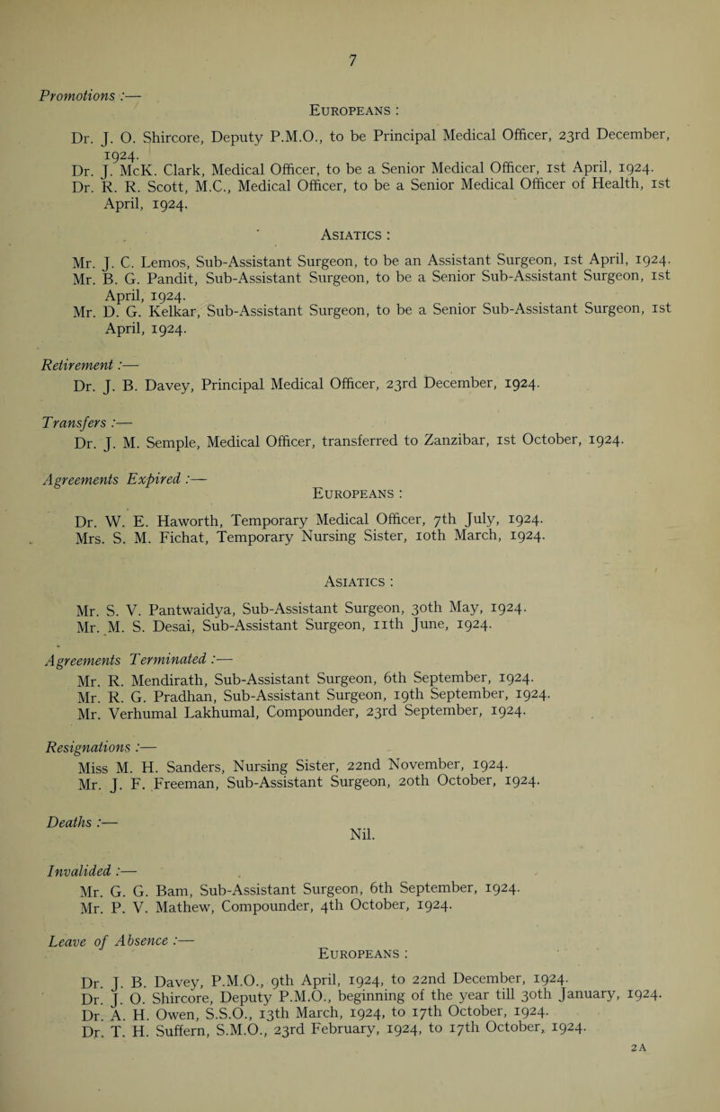 Promotions :— Europeans: Dr. J. O. Shircore, Deputy P.M.O., to be Principal Medical Officer, 23rd December, 1924. Dr. J. McK. Clark, Medical Officer, to be a Senior Medical Officer, 1st April, 1924. Dr. R. R. Scott, M.C., Medical Officer, to be a Senior Medical Officer of Health, 1st April, 1924. Asiatics : Mr. J. C. Lemos, Sub-Assistant Surgeon, to be an Assistant Surgeon, 1st April, 1924. Mr. B. G. Pandit, Sub-Assistant Surgeon, to be a Senior Sub-Assistant Surgeon, 1st April, 1924. Mr. D. G. Kelkar, Sub-Assistant Surgeon, to be a Senior Sub-Assistant Surgeon, 1st April, 1924. Retirement:— Dr. J. B. Davey, Principal Medical Officer, 23rd December, 1924. Transfers :— Dr. J. M. Semple, Medical Officer, transferred to Zanzibar, 1st October, 1924. Agreements Expired Europeans: Dr. W. E. Haworth, Temporary Medical Officer, 7th July, 1924. Mrs. S. M. Fichat, Temporary Nursing Sister, 10th March, 1924. / Asiatics : Mr. S. V. Pantwaidya, Sub-Assistant Surgeon, 30th May, 1924. Mr. M. S. Desai, Sub-Assistant Surgeon, nth June, 1924. Agreements Terminated :— Mr. R. Mendirath, Sub-Assistant Surgeon, 6th September, 1924. Mr. R. G. Pradhan, Sub-Assistant Surgeon, 19th September, 1924. Mr. Verhumal Lakhumal, Compounder, 23rd September, 1924. Resignations :— Miss M. H. Sanders, Nursing Sister, 22nd November, 1924. Mr. J. F. Freeman, Sub-Assistant Surgeon, 20th October, 1924. Deaths :— Nil. Invalided :— Mr. G. G. Bam, Sub-Assistant Surgeon, 6th September, 1924. Mr. P. V. Mathew, Compounder, 4th October, 1924. Leave of Absence :— Europeans: Dr. J. B. Davey, P.M.O., 9th April, 1924, to 22nd December, 1924. Dr. J. O. Shircore, Deputy P.M.O., beginning of the year till 30th January, 1924. Dr. A. H. Owen, S.S.O., 13th March, 1924, to 17th October, 1924. Dr. T. H. Suffern, S.M.O., 23rd February, 1924, to 17th October, 1924. 2 A