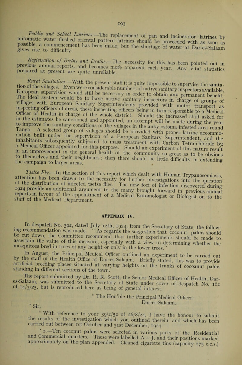 Public and School Latrines.—The replacement of pan and incinerator latrines hv automata water flushed oriental pattern latrines should be proceeded with as soon as gives riM ““St”™* ^ h™ made' ',Ut the shortaSe °f water at Dar-es-Salaam Registration of Births and Deaths— The necessity for this has been pointed out in previous annual reports, and becomes more apparent each year. Any vital statistics prepared at present are quite unreliable. y statistics t- S™itation —With the present staff it is quite impossible to supervise the sanita¬ ry e V1 a^es'. Even were considerable numbers of native sanitary inspectors available uropean supervision would still be necessary in order to obtain any permanent benefit’ The .deal system would be to have native sanitary inspectors in char™ of groups of villages with European Sanitary Superintendents provided with motor transport as inspecting officers of areas, these inspecting officers being in turn responsible to a Medical Officer of Health m charge of the whole district. Should the increased staff asked for m the estimates be sanctioned and appointed, an attempt will be made during the year Tan?aPr° A6 Sf”ltary condltl°?s of the villages in the ankylostoma infested area round Tanga. A selected group of villages should be provided with proper latrine accommo- • ITt b^Xlt under the supervision of a European Sanitary Superintendent, and the nnMa^ltaiJtnffiUbSeqUent y subjected to mass treatment with .Carbon Tetra-chloride by a Medical Officer appointed for this purpose. Should an experiment of this nature result m an improvement m the general health of the community so great as to be obvious to themselves and their neighbours ; then there should be little difficulty in extending the campaign to larger areas. y cAienumg Tsetse Fly.—In the section of this report which dealt with Human Trypanosomiasis “ i n eeen /aT +t°1the nec?ssity for further investigations into the question T n_h distribution of infected tsetse flies. The new foci of infection discovered during 924 provide an additional argument to the many brought forward in previous annual s?affCfTh?Sc0alXaXenntent “ MediCa‘ Entomok«ist or to the APPENDIX IV. In despatch No. 392, dated July 12th, 1924, from the Secretary of State, the follow¬ ing recommendation was made. “ As regards the suggestion that coconut palms should be cut down, the Committee recommend that further experiments should be made to ascertain the value of this measure, especially with a view to determining whether the mosquitoes bred in trees of any height or only in the lower trees.” , Medical Officer outlined an experiment to be carried out yf f 0 be Health Office at Dar-es-Salaam. Brieflv stated, this was to provide artificial breeding places situated at varying heights on the trunks of cocoanut palms standing m different sections of the town. F The repoit submitted by Dr. R. R. Scott, the Senior Medical Officer of Health Dar- es-bcdaam, was submitted to the Secretary of State under cover of despatch No. 162 I4/3/25. but is reproduced here as being of general interest. “ The Hon’ble the Principal Medical Officer, tl Dar-es-Salaam. Sir, “With reference to your 39/2/52 of 26/8/24, I have the honour to submit the results of the investigation which you outlined therein and which has been carried out between 1st October and 31st December, 1924. 2- Ten coconut palms were selected in various parts of the Residential and Commercial quarters. These were labelled A — J, and their positions marked approximately on the plan appended. Cleaned cigarette tins (capacity 275 c.c.s.)