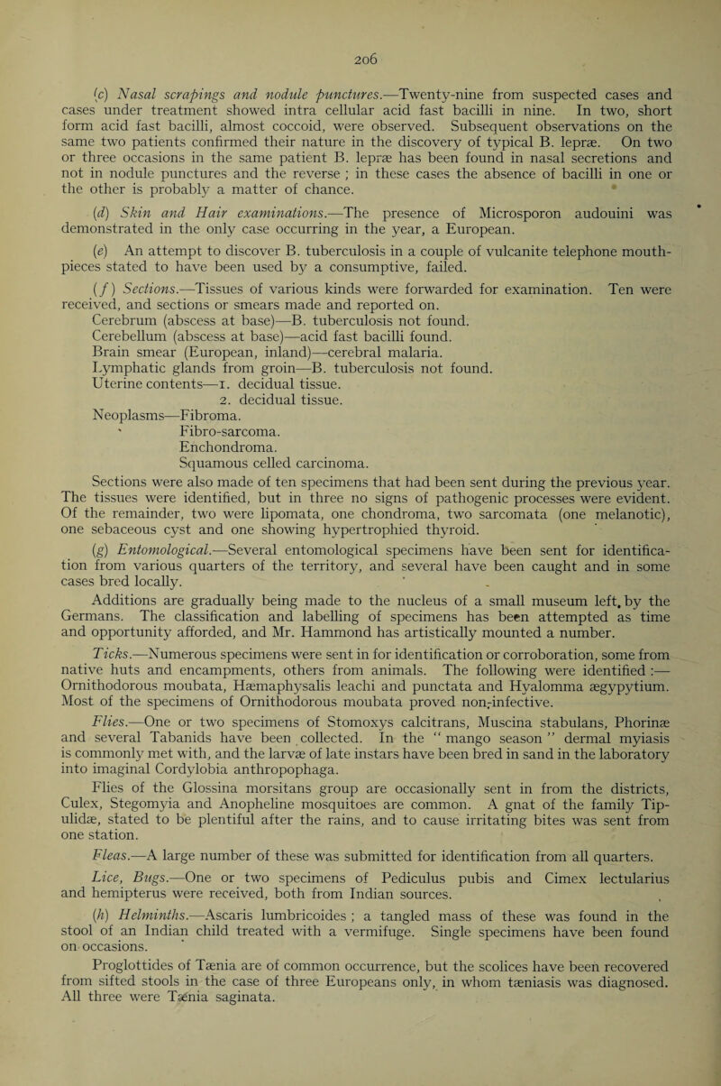 (c) Nasal scrapings and nodule punctures.—Twenty-nine from suspected cases and cases under treatment showed intra cellular acid fast bacilli in nine. In two, short form acid fast bacilli, almost coccoid, were observed. Subsequent observations on the same two patients confirmed their nature in the discovery of typical B. leprae. On two or three occasions in the same patient B. leprae has been found in nasal secretions and not in nodule punctures and the reverse ; in these cases the absence of bacilli in one or the other is probably a matter of chance. (d) Skin and Hair examinations.—The presence of Microsporon audouini was demonstrated in the only case occurring in the year, a European. (e) An attempt to discover B. tuberculosis in a couple of vulcanite telephone mouth¬ pieces stated to have been used by a consumptive, failed. (/) Sections.—Tissues of various kinds were forwarded for examination. Ten were received, and sections or smears made and reported on. Cerebrum (abscess at base)—B. tuberculosis not found. Cerebellum (abscess at base)—acid fast bacilli found. Brain smear (European, inland)—cerebral malaria. Lymphatic glands from groin—B. tuberculosis not found. Uterine contents—i. decidual tissue. 2. decidual tissue. Neoplasms—Fibroma. ' Fibro-sarcoma. Enchondroma. Squamous celled carcinoma. Sections were also made of ten specimens that had been sent during the previous year. The tissues were identified, but in three no signs of pathogenic processes were evident. Of the remainder, two were lipomata, one chondroma, two sarcomata (one melanotic), one sebaceous cyst and one showing hypertrophied thyroid. (g) Entomological.-—Several entomological specimens have been sent for identifica¬ tion from various quarters of the territory, and several have been caught and in some cases bred locally. Additions are gradually being made to the nucleus of a small museum left, by the Germans. The classification and labelling of specimens has been attempted as time and opportunity afforded, and Mr. Hammond has artistically mounted a number. Ticks.—Numerous specimens were sent in for identification or corroboration, some from native huts and encampments, others from animals. The following were identified :— Ornithodorous moubata, Haemaphysalis leachi and punctata and Hyalomma aegypytium. Most of the specimens of Ornithodorous moubata proved nonrinfective. Flies.—One or two specimens of Stomoxys calcitrans, Muscina stabulans, Phorinae and several Tabanids have been collected. In the “mango season” dermal myiasis is commonly met with, and the larvae of late instars have been bred in sand in the laboratory into imaginal Cordylobia anthropophaga. Flies of the Glossina morsitans group are occasionally sent in from the districts, Culex, Stegomyia and Anopheline mosquitoes are common. A gnat of the family Tip- ulidae, stated to be plentiful after the rains, and to cause irritating bites was sent from one station. Fleas.—A large number of these was submitted for identification from all quarters. Lice, Bugs.—One or two specimens of Pediculus pubis and Cimex lectularius and hemipterus were received, both from Indian sources. (h) Helminths.—Ascaris lumbricoides ; a tangled mass of these was found in the stool of an Indian child treated with a vermifuge. Single specimens have been found on occasions. Proglottides of Taenia are of common occurrence, but the scolices have been recovered from sifted stools in the case of three Europeans only, in whom taeniasis was diagnosed. All three were Taenia saginata.