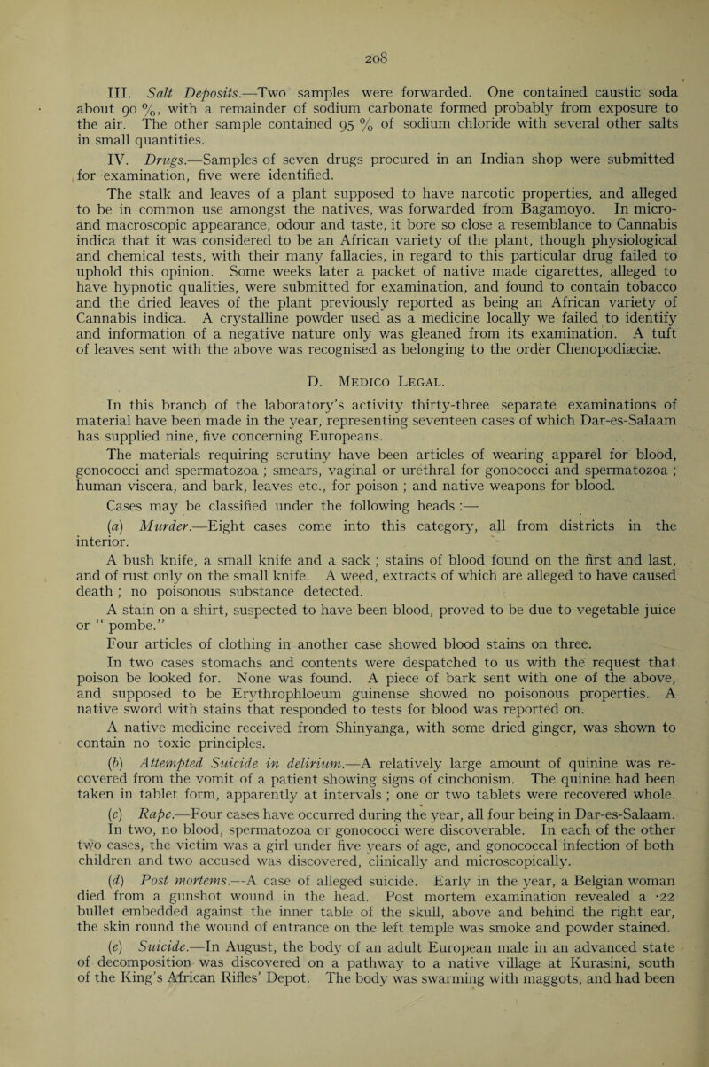 20S III. Salt Deposits.—Two samples were forwarded. One contained caustic soda about 90 %, with a remainder of sodium carbonate formed probably from exposure to the air. The other sample contained 95 % of sodium chloride with several other salts in small quantities. IV. Drugs.—Samples of seven drugs procured in an Indian shop were submitted for examination, five were identified. The stalk and leaves of a plant supposed to have narcotic properties, and alleged to be in common use amongst the natives, was forwarded from Bagamoyo. In micro- and macroscopic appearance, odour and taste, it bore so close a resemblance to Cannabis indica that it was considered to be an African variety of the plant, though physiological and chemical tests, with their many fallacies, in regard to this particular drug failed to uphold this opinion. Some weeks later a packet of native made cigarettes, alleged to have hypnotic qualities, were submitted for examination, and found to contain tobacco and the dried leaves of the plant previously reported as being an African variety of Cannabis indica. A crystalline powder used as a medicine locally we failed to identify and information of a negative nature only was gleaned from its examination. A tuft of leaves sent with the above was recognised as belonging to the order Chenopodiaecise. D. Medico Legal. In this branch of the laboratory’s activity thirty-three separate examinations of material have been made in the year, representing seventeen cases of which Dar-es-Salaam has supplied nine, five concerning Europeans. The materials requiring scrutiny have been articles of wearing apparel for blood, gonococci and spermatozoa ; smears, vaginal or urethral for gonococci and spermatozoa ; human viscera, and bark, leaves etc., for poison ; and native weapons for blood. Cases may be classified under the following heads :— (a) Murder.—Eight cases come into this category, all from districts in the interior. A bush knife, a small knife and a sack ; stains of blood found on the first and last, and of rust only on the small knife. A weed, extracts of which are alleged to have caused death ; no poisonous substance detected. A stain on a shirt, suspected to have been blood, proved to be due to vegetable juice or “ pombe.” Four articles of clothing in another case showed blood stains on three. In two cases stomachs and contents were despatched to us with the request that poison be looked for. None was found. A piece of bark sent with one of the above, and supposed to be Erythrophloeum guinense showed no poisonous properties. A native sword with stains that responded to tests for blood was reported on. A native medicine received from Shinyanga, with some dried ginger, was shown to contain no toxic principles. (b) Attempted Suicide in delirium.—A relatively large amount of quinine was re¬ covered from the vomit of a patient showing signs of cinchonism. The quinine had been taken in tablet form, apparently at intervals ; one or two tablets were recovered whole. * (c) Rape.-—Four cases have occurred during the year, all four being in Dar-es-Salaam. In two, no blood, spermatozoa or gonococci were discoverable. In each of the other two cases, the victim was a girl under five years of age, and gonococcal infection of both children and two accused was discovered, clinically and microscopically. (d) Post mortems.—A case of alleged suicide. Early in the year, a Belgian woman died from a gunshot wound in the head. Post mortem examination revealed a -22 bullet embedded against the inner table of the skull, above and behind the right ear, the skin round the wound of entrance on the left temple was smoke and powder stained. (e) Suicide.—In August, the body of an adult European male in an advanced state of decomposition was discovered on a pathway to a native village at Kurasini, south of the King’s African Rifles’ Depot. The body was swarming with maggots, and had been