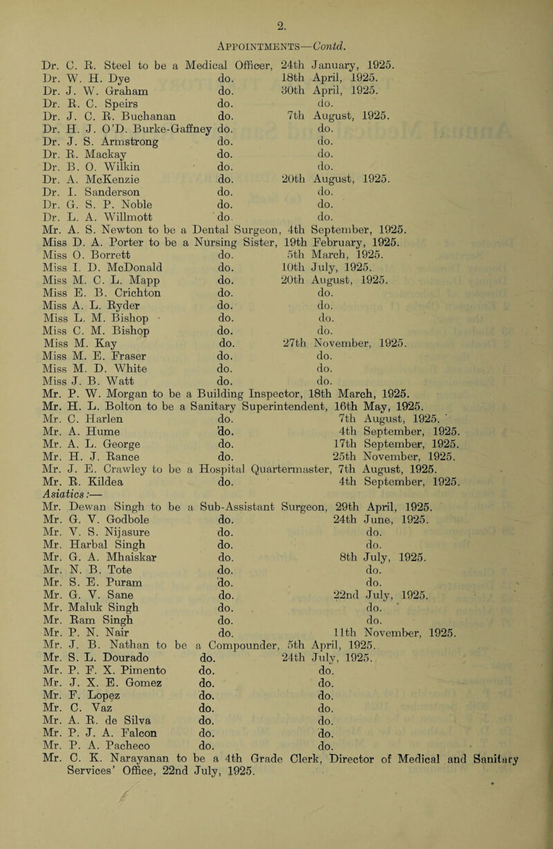 Appointments—Contd. Dr. G. B. Steel to be a Medical Officer, 24th January, 1925. Dr. W. H. Dye do. 18th April, 1925. Dr. J. W. Graham do. JOth April, 1925. Dr. R. C. Speirs do. do. Dr. J. C. R. Buchanan do. 7th August, 1925. Dr. H. J. O’D. Burke-Gaffney do. do. Dr. J. S. Armstrong do. do. Dr. R. Mack ay do. do. Dr. B. 0. Wilkin do. do. Dr. A. McKenzie do. 20th August, 1925. Dr. I. Sanderson do. do. Dr. G. S. P. Noble do. do. Dr. L. A. Willmott do. do. Mr. A. S. Newton to be a Dental Surgeon, 4th September, 1925. Miss D. A. Porter to be a Nursing Sister, 19th February, 1925. Miss 0. Borrett do. 5th March, 1925. Miss I. D. McDonald do. 10th July, 1925. Miss M. C. L. Mapp do. 20th August, 1925. Miss E. B. Crichton do. do. Miss A. L. Ryder do. do. Miss L. M. Bishop - do. do. Miss C. M. Bishop do. do. Miss M. Kay do. 27th November, 1925. Miss M. E. Fraser do. do. Miss M. D. White do. do. Miss J. B. Watt do. do. Mr. P. W. Morgan to be a Building Inspector, 18th March, 1925. Mr. H. L. Bolton to be a Sanitary Superintendent, 16th May, 1925. Mr. C. Harlen do. 7th August, 1925. Mr. A. Hume 'do. 4th September, 1925. Mr. A. L. George do. 17th September, 1925. Mr. H. J. Ranee do. 25th November, 1925. Mr. J. E. Crawley to be a Hospital Quartermaster, 7th August, 1925. Mr. R. Kildea do. 4th September, 1925. Asiatics:— Mr. Dewan Singh to be a Sub-Assistant Surgeon, 29th April, 1925. Mr. G. Y. Godbole do. 24th June, 1925. Mr. Y. S. Nijasure do. do. Mr. Harbal Singh do. do. Mr. G. A. Mhaiskar do. 8th July, 1925. Mr. N. B. Tote do. do. Mr. S. E. Puram do. do. Mr. G. V. Sane do. 22nd July, 1925. Mr. Maluk Singh do. do. ■ Mr. Ram Singh do. do. Mr. P. N. Nair do. 11th November, 1925. Mr. J. B. Nathan to be a Compounder, 5th April, 1925. Mr. S. L. Dourado do. 24th July, 1925. Mr. P. F. X. Pimento do. do. Mr. J. X. E. Gomez do. do. Mr. E. Lopez do. do. Mr. C. Vaz do. do. Mr. A. R. de Silva do. do. Mr. P. J. A. Falcon do. do. Mr. P. A. Pacheco do. do. Mr. C. K. Narayanan to be a 4th Grade : Clerk, Director of Medical and Services’ Office, 22nd July, 1925.