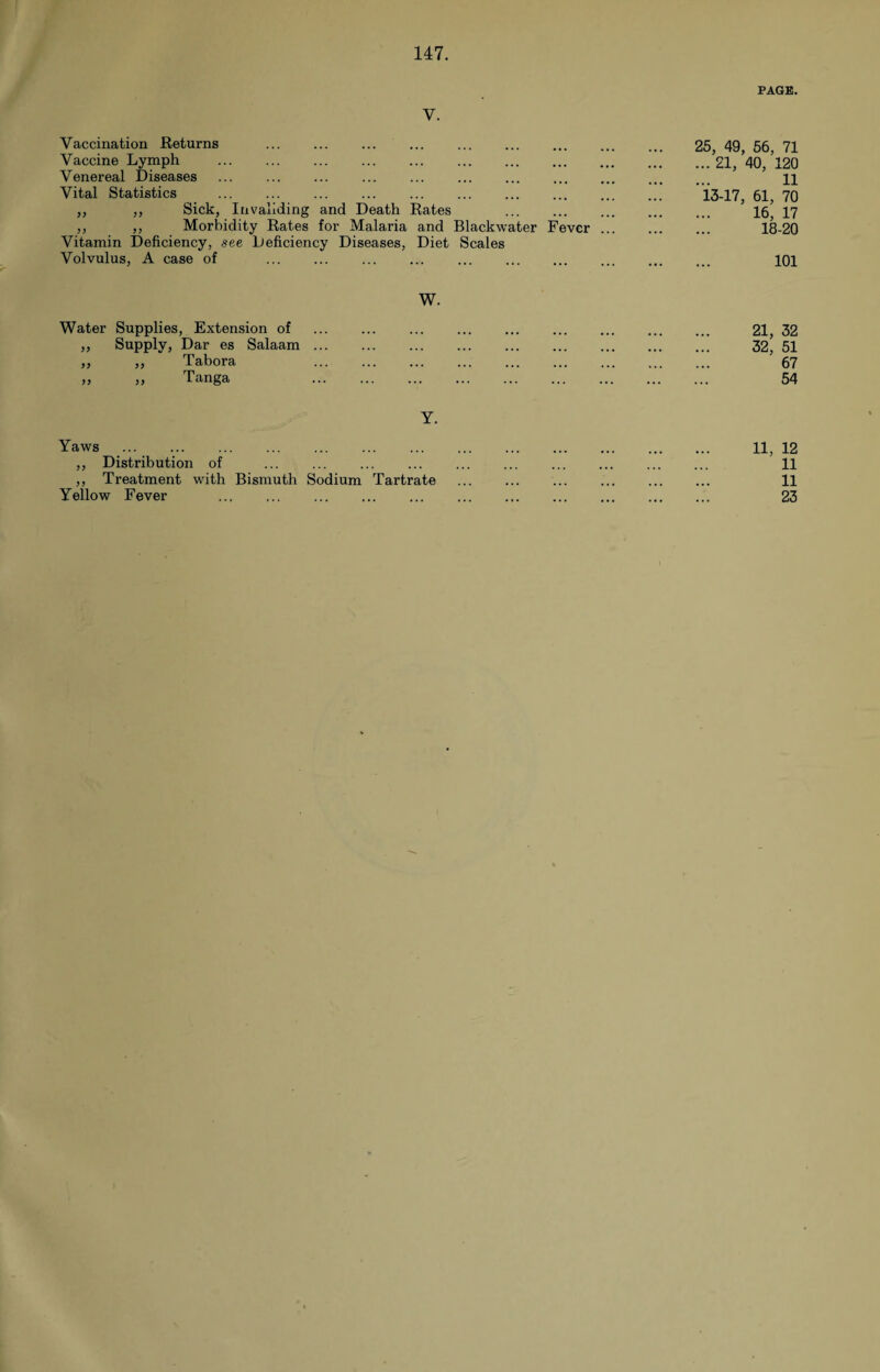 PAGE. V. Vaccination Returns . Vaccine Lymph . Venereal Diseases ... . Vital Statistics . ,, ,, Sick, Invaliding and Death Rates . ,, ,, Morbidity Rates for Malaria and Blackwater Fever Vitamin Deficiency, see Deficiency Diseases, Diet Scales Volvulus, A case of . 25, 49, 56, 71 ...21, 40, 120 11 13-17, 61, 70 16, 17 18-20 101 W. Water Supplies, Extension of . 21, 32 ,, Supply, Dar es Salaam. 32, 51 „ „ Tabora . 67 >, ,, Tanga . 54 Y. Yaws ... .. 11, 12 ,, Distribution of . . 11 ,, Treatment with Bismuth Sodium Tartrate . 11 Yellow Fever . . 23