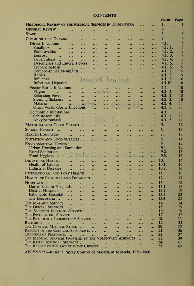 CONTENTS *;• r' . • f  l ■■■• J ; Historical Review of the Medical Services in Tanganyika General Review . Staff ... ... ... ... Communicable Diseases Direct Infections . Smallpox . Poliomyelitis . Leprosy . Tuberculosis. Dysenteries and Enteric Fevers Trepanematosis . Cerebro-spinal Meningitis ... Rabies . Influenza . Infectious Hepatitis ... Vector-Borne Infections Plague . Relapsing Fever . Sleeping Sickness ... ... Malaria Other Vector-Borne Infections Helminthic Infestations Schistosomiasis . Ankylostomiasis . Maternal and Child Health ... School Health. Health Education . Nutrition and Food Supplies ... Environmental Hygiene Urban Housing and Sanitation Rural Sanitation ... ... Food Hygiene ... ... 'L. . ; ..V.3TT. Industrial Health . Health of Labour . Industrial Diseases . International and Port Health Health of Prisoners and Detainees ... Hospitals. Dar es Salaam Hospitals . District Hospitals . Kibongoto Hospital . The Leprosaria. The Malaria Service . The Dental Services . The Sleeping Sickness Services The Psychiatric Services . The Pathology Laboratory Services Research. The Central Medical Store. Reports of the Clinical Specialists ... Training of Personnel. The Medical Services Provided by the Voluntary Agencies The Rural Medical Services. The Report of the Government Chemist Paras. Page 1. 1 2. 3 3. 5 4. 6 4.1. 6 4.1. 1. 6 4.1. 2. 7 4.1. 3. 7 4.1. 4. 8 4.1. 5. 9 4.1. 6. 9 4.1. 7. 9 4.1. 8. 9 4.1. 9. 10 4.1.10. 10 4.2. 10 4.2. 1. 10 4.2. 2. 10 4.2. 3. 10 4.2. 4. 11 4.2. 5. 11 4.3. 11 4.3. 1. 11 4.3. 2. 11 5. 12 6. 13 7. 13 8. 14 9. 14 9.1. 14 9.2. 15 9.3. 15 10. 16 10.1. 16 10.2. 16 11. 16 12. 17 13. 18 13.1. 18 13.2. 19 13.3 23 13.4. 24 14. 24 15. 29 16. 29 17. 32 18. 33 19. 35 20. 35 21. 36 22. 37 23. 39 24. 47 25. 48 APPENDIX—Residual Spray Control of Malaria at Mpanda, 1956-1960.