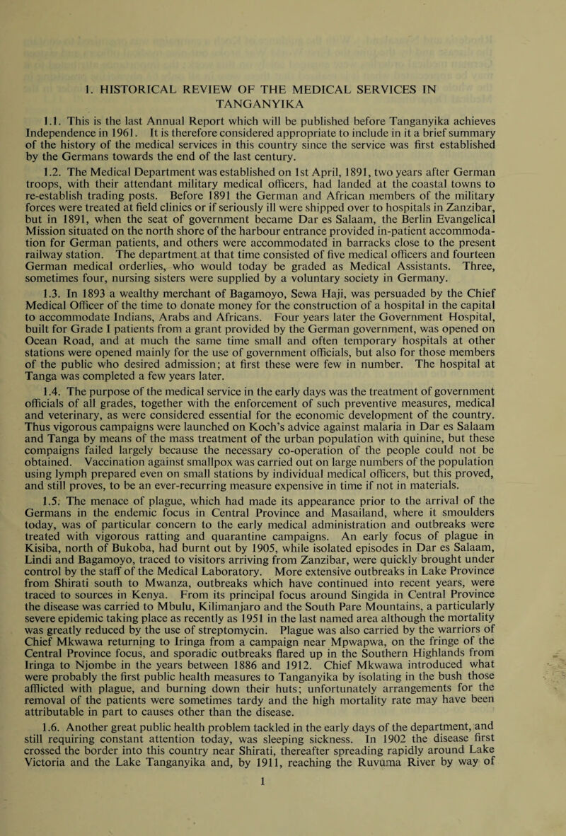 TANGANYIKA 1.1. This is the last Annual Report which will be published before Tanganyika achieves Independence in 1961. It is therefore considered appropriate to include in it a brief summary of the history of the medical services in this country since the service was first established by the Germans towards the end of the last century. 1.2. The Medical Department was established on 1st April, 1891, two years after German troops, with their attendant military medical officers, had landed at the coastal towns to re-establish trading posts. Before 1891 the German and African members of the military forces were treated at field clinics or if seriously ill were shipped over to hospitals in Zanzibar, but in 1891, when the seat of government became Dar es Salaam, the Berlin Evangelical Mission situated on the north shore of the harbour entrance provided in-patient accommoda¬ tion for German patients, and others were accommodated in barracks close to the present railway station. The department at that time consisted of five medical officers and fourteen German medical orderlies, who would today be graded as Medical Assistants. Three, sometimes four, nursing sisters were supplied by a voluntary society in Germany. 1.3. In 1893 a wealthy merchant of Bagamoyo, Sewa Haji, was persuaded by the Chief Medical Officer of the time to donate money for the construction of a hospital in the capital to accommodate Indians, Arabs and Africans. Four years later the Government Hospital, built for Grade I patients from a grant provided by the German government, was opened on Ocean Road, and at much the same time small and often temporary hospitals at other stations were opened mainly for the use of government officials, but also for those members of the public who desired admission; at first these were few in number. The hospital at Tanga was completed a few years later. 1.4. The purpose of the medical service in the early days was the treatment of government officials of all grades, together with the enforcement of such preventive measures, medical and veterinary, as were considered essential for the economic development of the country. Thus vigorous campaigns were launched on Koch’s advice against malaria in Dar es Salaam and Tanga by means of the mass treatment of the urban population with quinine, but these compaigns failed largely because the necessary co-operation of the people could not be obtained. Vaccination against smallpox was carried out on large numbers of the population using lymph prepared even on small stations by individual medical officers, but this proved, and still proves, to be an ever-recurring measure expensive in time if not in materials. 1.5. The menace of plague, which had made its appearance prior to the arrival of the Germans in the endemic focus in Central Province and Masailand, where it smoulders today, was of particular concern to the early medical administration and outbreaks were treated with vigorous ratting and quarantine campaigns. An early focus of plague in Kisiba, north of Bukoba, had burnt out by 1905, while isolated episodes in Dar es Salaam, Lindi and Bagamoyo, traced to visitors arriving from Zanzibar, were quickly brought under control by the staff of the Medical Laboratory. More extensive outbreaks in Lake Province from Shirati south to Mwanza, outbreaks which have continued into recent years, were traced to sources in Kenya. From its principal focus around Singida in Central Province the disease was carried to Mbulu, Kilimanjaro and the South Pare Mountains, a particularly severe epidemic taking place as recently as 1951 in the last named area although the mortality was greatly reduced by the use of streptomycin. Plague was also carried by the warriors of Chief Mkwawa returning to Iringa from a campaign near Mpwapwa, on the fringe of the Central Province focus, and sporadic outbreaks flared up in the Southern Highlands from Iringa to Njombe in the years between 1886 and 1912. Chief Mkwawa introduced what were probably the first public health measures to Tanganyika by isolating in the bush those afflicted with plague, and burning down their huts; unfortunately arrangements for the removal of the patients were sometimes tardy and the high mortality rate may have been attributable in part to causes other than the disease. 1.6. Another great public health problem tackled in the early days of the department, and still requiring constant attention today, was sleeping sickness. In 1902 the disease first crossed the border into this country near Shirati, thereafter spreading rapidly around Lake Victoria and the Lake Tanganyika and, by 1911, reaching the Ruvuma River by way of 1